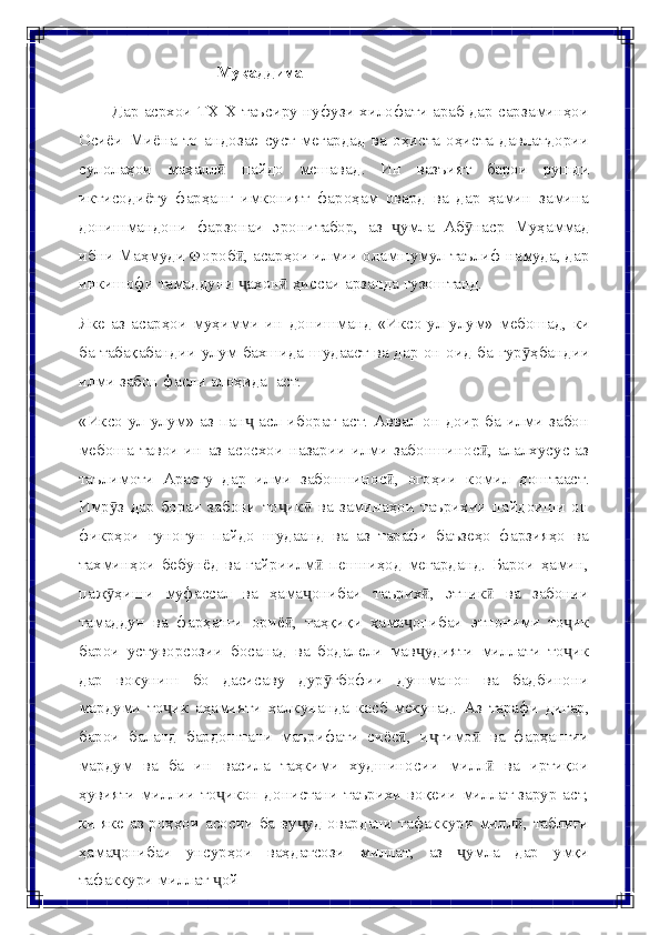 Муқаддима
Дар асрхои ТХ-Х таъсиру нуфузи хилофати араб дар сарзаминҳои
Осиёи   Миёна   то   андозае   суст   мегардад   ва   оҳиста-оҳиста   давлатдории
сулолаҳои   маҳаллӣ   пайдо   мешавад.   Ин   вазъият   барои   рушди
иктисодиёту   фарҳанг   имконият   фароҳам   овард   ва   дар   ҳамин   замина
донишмандони   фарзонаи   эронитабор,   аз   умла	
ҷ   Аб наср	ӯ   Муҳаммад
ибни Маҳмуди Фороб , асарҳои илмии оламшумул таълиф намуда, дар	
ӣ
инкишофи   тамаддуни   ахон
ҷ ӣ   ҳиссаи   арзанда   гузоштанд.
Яке   аз   асарҳои   муҳимми   ин   донишманд   «Иксо-ул-улум»   мебошад,   ки
ба   табақабандии   улум   бахшида   шудааст   ва   дар   он   оид   ба   гур ҳбандии	
ӯ
илми   забон   фасли   алоҳида   аст.
«Иксо-ул-улум» аз пан  асл иборат аст. Аввал он  доир  ба илми забон	
ҷ
мебоша тавои ин аз асосхои назарии  илми  забоншинос , алалхусус аз	
ӣ
таълимоти   Арасту   дар   илми   забоншинос ,	
ӣ   огоҳии   комил   доштааст.
Имр з   дар   бораи   забони   то ик   ва   заминаҳои   таърихии   пайдоиши   он	
ӯ ҷ ӣ
фикрҳои   гуногун   пайдо   шудаанд   ва   аз   тарафи   баъзеҳо   фарзияҳо   ва
тахминҳои   бебунёд   ва   ғайриилм   пешниҳод   мегарданд.   Барои   ҳамин,	
ӣ
паж ҳиши	
ӯ   муфассал   ва   ҳама онибаи	ҷ   таърих ,	ӣ   этник	ӣ   ва   забонии
тамаддун   ва   фарҳанги   ориё ,   таҳқиқи   ҳама онибаи   этноними   то ик	
ӣ ҷ ҷ
барои   устуворсозии   босанад   ва   бодалели   мав удияти	
ҷ   миллати   то ик	ҷ
дар   вокуниш   бо   дасисаву   дур ғбофии   душманон   ва   бадбинони	
ӯ
мардуми   то ик	
ҷ   аҳамияти   ҳалкунанда   касб   мекунад.   Аз   тарафи   дигар,
барои   баланд   бардоштани   маърифати   сиёс ,	
ӣ   и тимо	ҷ ӣ   ва   фарҳангии
мардум   ва   ба   ин   васила   таҳкими   худшиносии   милл   ва   иртиқои	
ӣ
ҳувияти миллии   то икон донистани таърихи воқеии миллат зарур аст,	
ҷ
ки яке аз роҳҳои   асосии   ба   ву уд	
ҷ   овардани   тафаккури   милл ,	ӣ   таблиғи
ҳама онибаи	
ҷ   унсурҳои   ваҳдатсози   миллат,   аз   умла	ҷ   дар   умқи
тафаккури   миллат   ой	
ҷ 