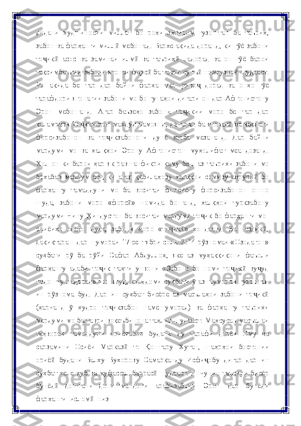 додани   худшиносии   миллат   бо   роҳи   эҳтиром   гузоштан   ба   таърих,
забон   ва фарҳанги милл  мебошад. Бархе ақида доранд, ки г ё забониӣ ӯ
то ик	
ҷ ӣ   асос   ва   заминаи   илм	ӣ   ва   таърих	ӣ   надорад   ва   он   г ё	ӯ   барои
тақсимбандии   забони ягонаи форс  ба таври	
ӣ   сунъ  номгузор  шудааст.	ӣ ӣ
Ин   ақида   бештар   дар   байни   фарҳангиён   риво
ҷ   дорад   ва   онҳо   г ё	ӯ
тарафдори   ягонагии   забони   мо   бо   гунаҳои   дигари   он   дар   Афғонистону
Эрон   мебошанд.   Агар   баъзеҳо   забони   то икии   моро   бештар   дар	
ҷ
қаламрави   То икистон	
ҷ   маҳдуд   намоянд,   дигарҳо   ба   ягонаг	ӣ   ва   ваҳдати
форсизабонон   ва   то икзабонони	
ҷ   дунё   зарба   мезананд.   Дар   байни
мардуми   мо   ва   халқҳои   Эрону   Афғонистон   мухолифат   меандозанд.
Ҳол   он   ки   барои   ҳар   як   равшанфикри   каму   беш   аз   таърихи   забони   мо
бохабар   маълум   аст,   ки   агар   қабилаҳову   халқҳои   сомиву   аврупо   бо	
ӣ
фарҳангу   тамаддуни   мо   ба   воситаи   форсиёну   форсизабонон   ошно
шуда,   забони   моро   «форс »	
ӣ   номида   бошанд,   халқҳои   туркзабону
мардуми   Чину   Ҳиндустон ба воситаи мардуми то ик бо фарҳанги мо-	
ҷ
ориёиҳо   ошно   шуда,   забони   моро   «то ик »   хондаанд.   Ба   наздик ,	
ҷ ӣ ӣ
дақиқтараш дар   шумораи 17 сентябри соли 2014 р зномаи «Озодагон»	
ӯ
суҳбати   р   ба	
ӯ   р йи	ӯ   Сафар   Абдуллоҳ,   яке   аз   муҳаққиқони   фаъоли
фарҳангу   адаби   то ик   таҳти   унвони   «Забоне   бо   номи   то ик   ву уд	
ҷ ҷ ӣ ҷ
надошту надорад»   чоп   шуд,   ки   идоми   суҳбати   ӯ   аз   шумораи   гузаштаи
ин   р знома	
ӯ   буд.   Дар   ин   суҳбат   бисёре   аз   масълаҳои   забони   то ик	ҷ ӣ
(ҳарчанд   ӯ   худро   то икзабон   намешуморад)   ва   фарҳангу   таърихи	
ҷ
мардуми мо ба таври   воқеъбинона таҳлил шудааст. Махсусан масъалаи
гаҳвораи   тамаддуни   ориётабор   будани   ду   тарафи   дарёи   Ому   ва
сарзамини   Осиёи   Марказ	
ӣ   то   Қошғару   Хутан,   шаҳрҳои   бостонии
ориё	
ӣ   будани   Балху   Бухорову   Самарқанду   Исфи обу	ҷ   дигар   дар   ин
суҳбат   хеле   хуб   ва   муфассал   баррас	
ӣ   шудааст.   Инчунин   таъсири   бисёр
бунёд	
ӣ   доштани   донишмандони   арабизабони   Эрон   дар   бунёди
фарҳанги   ислом	
ӣ   низ 