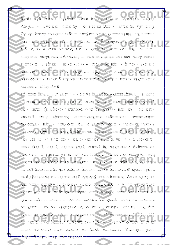 бисёр   хуб   тасвир   шудааст.   Вале   ба   ду   ақидаи   муҳтарам   Сафар
Абдуллоҳ   наметавон   роз   буд,   ки   яке   аз   Эрони   Ғарб   ба   Хуросонуӣ ӣ
Суғду Бохтар   омадани забони имр заи мо ва дигаре ву уд надоштани	
ӯ ҷ
номи   «то ик »	
ҷ ӣ   дар   забони   мо   мебошад.     аз   умла   мег яд:   «Ҳамин	Ӯ ҷ ӯ
забоне,   ки   «дар »	
ӣ   мег ем,	ӯ   забони   дарбори   Сосониён   буд,   ки   онро
«порсиг»   мегуфтанд.»Аввалан,   ки   забони   дариро   дар   ҳе   вақту   замон	
ҷ
«порсиг»   нагуфтаанд ва истилоҳи «порсиг» ба забони форсии миёна ё
паҳлавии   сосон   сидқ   мекунад.   Дар   ин   бора   донишмандону	
ӣ
муҳаққиқони зиёде   баҳсу   мунозира   карда, фикру   назарҳои худро   ироа
кардаанд.   «Порс »
ӣ   ё
«форс » баъдан дар даврони ислом  ба вожаи «дар »афзуда шудааст.	
ӣ ӣ ӣ
Нигаред   ибораи   «дарии   роҳи   рост»дар   аввалин   намунаҳои   тар умав	
ҷ ӣ
ба   ин забон («Тафсири Табар »). Агар ба таърихи забонамон ба таври	
ӣ
и мол	
ҷ ӣ   назар   афканем,   донишмандони   забоншинос   марҳилаҳои
тайкардаи   забони   то икиро	
ҷ   ба   се   давраи   калони   таърих	ӣ   тақсим
кардаанд: форсии бостон ё забони  аҳди Ҳахоманиш , форсии миёна ё	
ӣ
паҳлав  ва ниҳоят форсии нав, ки дар таърихҳо ва матнҳои классик  бо	
ӣ ӣ
номи   форс ,   порс ,   порсии   дар ,   то ик   ёд   гардидааст.   Албатта   ин	
ӣ ӣ ӣ ҷ ӣ
тақсимот то  ое масн  ва шартист, зеро равшан аст, ки мардумон ҳе	
ҷ ӯӣ ҷ
гоҳ аз сухан гуфтан боз наистодаанд ва чунин ҳам набудааст, ки онҳо
пагоҳ	
ӣ   бархоста   ба   ои	ҷ   забони   форсии   қадим   ба   паҳлав	ӣ   сухан   гуфта
ва   ё р зи дигар ба порсии дар  гуфтуг  карда бошанд. Аз ин  ост, ки	
ӯ ӣ ӯ ҷ
дар   бораи   саргаҳу   сапедадами   давраи   сеюми   забони   мо   то   имр з	
ӯ   баҳс
идома   дорад   ва   то   ба   ҳол   посухи   ягона   мав уд	
ҷ   нест.   Албатта   аз   ин
гуфта   набояд   пиндошт,   ки   ин   саҳифа   ба   кулл   торик   ва   нохонда	
ӣ
мондааст.   Тамоми   муҳаққиқоне,   ки   ба   ин   мавз ъ
ӯ   даст   задаанд,   бар
онанд,   ки   умри   ин   забон   ба  маротиб  аз  он  ч  менависанд  (1100-1200)	
ӣ
бештар аст. Аз фасоҳат ва   устувории   забони   нахустин   китобҳое,   ки   аз
оғози   марҳилаи   нави   забони   мо   боқ	
ӣ   мондаанд,   Маликушшуаро
Баҳор   ба   чунин   хулоса   омадааст: 