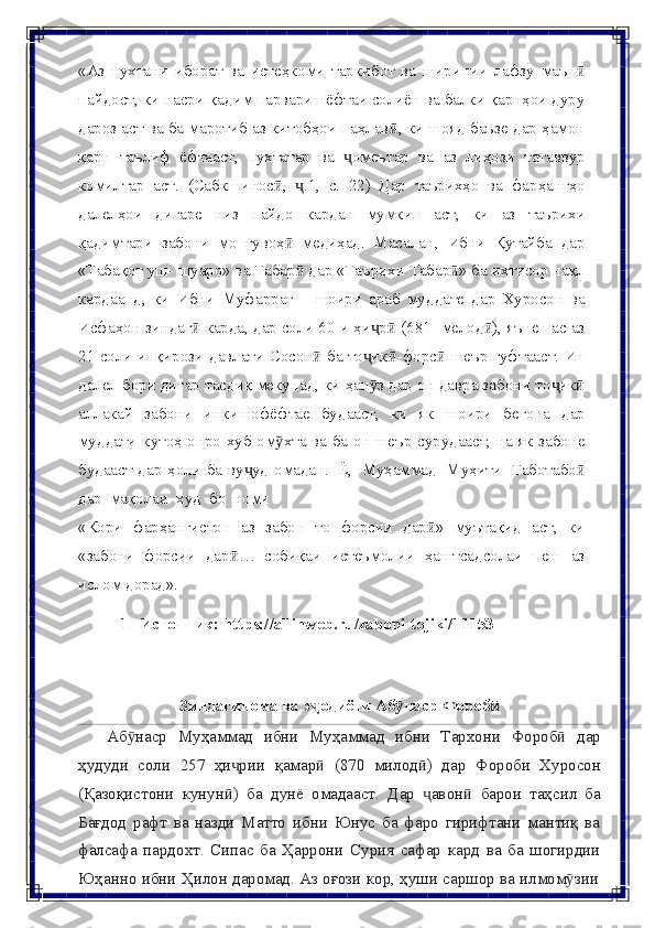 «Аз   пухтани   иборат   ва   истеҳкоми   таркибот   ва   ширинии   лафзу   маънӣ
пайдост, ки насри қадим парваришёфтаи солиён ва балки қарнҳои дуру
дароз аст ва ба маротиб аз китобҳои паҳлав , ки шояд баъзе дар ҳамон	
ӣ
қарн   таълиф   ёфтааст,   пухтатар   ва   омеътар	
ҷ   ва   аз   лиҳози   татаввур
комилтар   аст.   (Сабкшинос ,	
ӣ   .1,	ҷ   с.   22)   Дар   таърихҳо   ва   фарҳангҳо
далелҳои   дигаре   низ   пайдо   кардан   мумкин   аст,   ки   аз   таърихи
қадимтари   забони   мо   гувоҳ   медиҳад.   Масалан,   Ибни   Қутайба   дар
ӣ
«Табақот уш-   шуаро» ва Табар  дар «Таърихи Табар » ба ихтисор нақл
ӣ ӣ
кардаанд,   ки   Ибни   Муфаррағ   –   шоири   араб   муддате   дар   Хуросон   ва
Исфаҳон   зиндаг	
ӣ   карда, дар соли 60-и ҳи р  (681 -мелод ), яъне пас аз	ҷ ӣ ӣ
21 соли инқирози   давлати Сосон  ба то ик -форс  шеър гуфтааст. Ин	
ӣ ҷ ӣ ӣ
далел бори дигар   тасдиқ мекунад, ки ҳан з дар он давра забони то ик	
ӯ ҷ ӣ
аллакай   забони   инкишофёфтае   будааст,   ки   як   шоири   бегона   дар
муддати   кутоҳ   онро   хуб   ом хта	
ӯ   ва   ба   он   шеър   сурудааст,   на   як   забоне
будааст   дар   ҳоли   ба   ву уд	
ҷ   омадан.   Ё,   Муҳаммад   Муҳити   Таботабо	ӣ
дар   мақолаи   худ   бо   номи
«Кори   фарҳангистон   аз   забон   то   форсии   дар »	
ӣ   муътақид   аст,   ки
«забони   форсии   дар …	
ӣ   собиқаи   истеъмолии   ҳаштсадсолаи   пеш   аз
ислом   дорад».
1-   Источник:   https://allinweb.ru/zaboni-tojiki/11153
Зиндагинома   ва   э одиёти	
ҷ   Аб наср	ӯ   Фороб	ӣ
Аб наср	
ӯ   Муҳаммад   ибни   Муҳаммад   ибни   Тархони   Фороб	ӣ   дар
ҳудуди   соли   257   ҳи рии	
ҷ   қамар	ӣ   (870   милод )	ӣ   дар   Фороби   Хуросон
(Қазоқистони   кунун )	
ӣ   ба   дунё   омадааст.   Дар   авон	ҷ ӣ   барои   таҳсил   ба
Бағдод   рафт   ва   назди   Матто   ибни   Юнус   ба   фаро   гирифтани   мантиқ   ва
фалсафа   пардохт.   Сипас   ба   Ҳаррони   Сурия   сафар   кард   ва   ба   шогирдии
Юҳанно   ибни   Ҳилон   даромад.   Аз   оғози   кор,   ҳуши   саршор   ва   илмом зии	
ӯ 