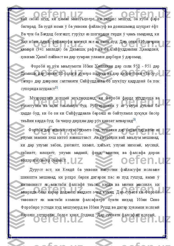 вай   сабаб   шуд,   ки   ҳамаи   мавз ъҳоеро,   ки   тадрис   мешуд,   ба   хуб   фароӯ ӣ
бигирад. Ба зуд  номи   ба унвони файласуф ва донишманд шуҳрат ёфт.	
ӣ ӯ
Ва чун ба Бағдод бозгашт, гур ҳе аз шогирдон гирди    амъ омаданд, ки	
ӯ ӯ ҷ
Яҳё ибни Адий, файласуфи масеҳ  яке аз онон буд. Дар соли 330 ҳи рии	
ӣ ҷ
қамар   (941   милод )   ба   Димишқ   рафт   ва   ба   Сайфуддавлаи   Ҳамадон ,	
ӣ ӣ ӣ
ҳокими   Ҳалаб   пайваст   ва   дар   зумраи   уламои   дарбори   ӯ   даромад.
Фороб   аз   р и   маълумоти   Ибни   Халлиқон   дар   соли   950   -   951   дар	
ӣ ӯ
Димишқ дар синни 80-солаг	
ӣ   дунёро падруд ва дар қабристони «Бобу-с-
сағир»   дар   даврони   салтанати   Сайфуддавла   бо   шук ҳу   қадрдон   ба   хок	
ӯ ӣ
супорида   шудааст [2]
.
Муаррихони   ислом   муътақиданд,   ки   Фороб   фарде   зуҳдпеша   ва	
ӣ ӣ
узлатгузин   ва   аҳли   таъаммул   буд.   Р йгардонии	
ӯ   ӯ   аз   умури   дуняв	ӣ   ба
ҳадде   буд, ки бо он ки Сайфуддавла барояш аз байтулмол ҳуқуқи бисёр
таъйин   карда   буд,   ба   чаҳор дирҳам   дар р з	
ӯ   қаноат меварзид [3]
.
Фороб  дар анвоъи улум беҳамто буд, чунонки дар бораи ҳар илме аз	
ӣ
улуми замони хеш китоб навиштааст. Аз китобҳои вай маълум мешавад,
ки   дар   улуми   забон,   риёзиёт,   кимиё,   ҳайъат,   улуми   низом ,	
ӣ   мусиқ ,	ӣ
табииёт,   илоҳиёт,   улуми   мадан ,	
ӣ   фиқҳ,   мантиқ   ва   фалсафа   дорои
маҳорати   бисёр   будааст.
Дуруст   аст,   ки   Кенд	
ӣ   ба   унвони   нахустин   файласуфи   исломие
шинохта   мешавад,   ки   роҳро   барои   дигарон   пас   аз   худ   гушуд,   аммо  	
ӯ
натавонист   як   мактаби   фалсаф	
ӣ   таъсис   карда   ва   миёни   масоиле,   ки
мавриди  баҳс қарор додааст, ваҳдате э од  кунад. Дар  сурате ки  Фороб	
ҷ ӣ
тавонист   як   мактаби   комили   фалсафиеро   бунён   ниҳад.   Ибни   Сино
Форобиро устоди худ мешумурд ва Ибни Рушд ва дигар ҳукамои ислом	
ӣ
барояш   эҳтироми   болое   қоил   буданд.   Дар   суннати   фалсафаи   ислом ,	
ӣ 