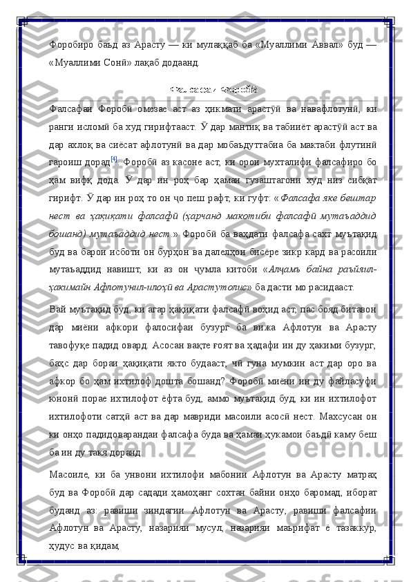 Форобиро   баъд   аз   Арасту   —   ки   мулаққаб   ба   «Муаллими   Аввал»   буд   —
«Муаллими   Сон »ӣ   лақаб   додаанд.
Фалсафаи   Фороб	
ӣ
Фалсафаи   Фороб	
ӣ   омезае   аст   аз   ҳикмати   араст	ӯӣ   ва   навафлотун ,	ӣ   ки
ранги   ислом  ба худ гирифтааст.   дар мантиқ ва табииёт араст  аст ва	
ӣ Ӯ ӯӣ
дар   ахлоқ   ва   сиёсат   афлотун	
ӣ   ва   дар   мобаъдуттабиа   ба   мактаби   флутин	ӣ
гароиш дорад [4]
. Фороб  аз касоне аст, ки орои мухталифи фалсафиро бо	
ӣ
ҳам   вифқ   дода.   Ӯ   дар   ин   роҳ   бар   ҳамаи   гузаштагони   худ   низ   сибқат
гирифт.    дар ин роҳ то он  о пеш рафт, ки гуфт: «	
Ӯ ҷ Фалсафа яке бештар
нест   ва   ҳақиқати   фалсаф   (ҳарчанд   макотиби   фалсаф   мутаъаддид	
ӣ ӣ
бошанд)   мутаъаддид  нест .»  Фороб  ба  ваҳдати фалсафа сахт  муътақид	
ӣ
буд ва   барои   исботи   он   бурҳон   ва   далелҳои   бисёре   зикр   кард   ва   расоили
мутаъаддид   навишт,   ки   аз   он   умла	
ҷ   китоби   « Ал амъ	ҷ   байна   раъйяил-
ҳакимайн   Афлотунил-илоҳ	
ӣ   ва   Арастутолис »   ба   дасти   мо   расидааст.
Вай муътақид буд, ки агар ҳақиқати фалсаф  воҳид аст, пас бояд битавон	
ӣ
дар   миёни   афкори   фалосифаи   бузург   ба   вижа   Афлотун   ва   Арасту
тавофуқе   падид овард. Асосан вақте ғоят ва ҳадафи ин ду ҳакими бузург,
баҳс   дар   бораи   ҳақиқати   якто   будааст,   ч   гуна   мумкин   аст   дар   оро   ва	
ӣ
афкор   бо   ҳам   ихтилоф   дошта   бошанд?   Фороб   миёни   ин   ду   файласуфи	
ӣ
юнон  порае	
ӣ   ихтилофот ёфта буд, аммо муътақид буд, ки ин ихтилофот
ихтилофоти   сатҳ	
ӣ   аст   ва   дар   мавриди   масоили   асос	ӣ   нест.   Махсусан   он
ки   онҳо   падидоварандаи фалсафа буда ва ҳамаи ҳукамои баъд  каму беш	
ӣ
ба ин ду   такя   доранд.
Масоиле,   ки   ба   унвони   ихтилофи   мабонии   Афлотун   ва   Арасту   матраҳ
буд   ва   Фороб	
ӣ   дар   садади   ҳамоҳанг   сохтан   байни   онҳо   баромад,   иборат
буданд   аз:   равиши   зиндагии   Афлотун   ва   Арасту,   равиши   фалсафии
Афлотун   ва   Арасту,   назарияи   мусул,   назарияи   маърифат   ё   тазаккур,
ҳудус   ва   қидам, 