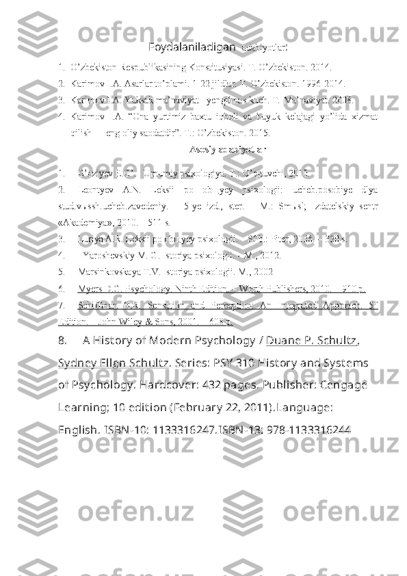 Foydalaniladigan    adabiyotlar :
1. O’zbekiston Respublikasining Konstitusiyasi. T. O’zbekiston.  2014 .
2. Karimov I.A. Asarlar to’plami. 1- 2 2 jildlar. T. O’zbekiston. 1996-2014.
3. Karimov I.A. Yuksak ma’naviyat - yengilmas kuch.  T.-Ma’naviyat. 2008.
4. Karimov   I.A.   “Ona   yurtimiz   baxtu   iqboli   va   buyuk   kelajagi   yo’lida   xizmat
qilish — eng oliy saodatdir”. T.: O’zbekiston. 2015.
Asosi y  adabiyotlar
1. G’oziyev E.G’.   Umumiy psixologiya. T.: O’qituvchi, 2010.
2. Leontyev   A.N.   Leksii   po   obщyey   psixologii:   ucheb.posobiye   dlya
stud.vыssh.ucheb.zavedeniy.   –   5-ye   izd.,   ster.   –   M.:   Smыsl;   Izdatelskiy   sentr
«Akademiya», 2010. – 511 s.
3. Luriya A.R. Leksii po ob щ yey psixologii.  –   SPb.: Piter, 2006. – 320 s.
4. Yaroshevskiy M. G. Istoriya psixologii. – M., 2012.
5. Marsinkovskaya T.V. Istoriya psixologii. M., 2002 
6. Myers D.G. Psychology. Ninth Edition. – Worth Publishers, 2010. – 910 p.   
7. Schiffman   H.R.   Sensation   and   Perception:   An   Integrated   Approach.   5    th
  
Edition. – John Wiley & Sons, 2001. – 608        p.   
8. A Hist ory  of Modern Psy chology  /  Duane P. Schult z , 
Sy dney  Ellen Schult z .  Series:  PSY  310 Hist ory  and Sy st ems 
of Psy chology .  Hardcov er:  432 pages.  Publisher:  Cengage 
Learning; 10 edit ion (February  22, 2011). Language:  
English.  ISBN-10:  1133316247. ISBN-13:  978-1133316244 