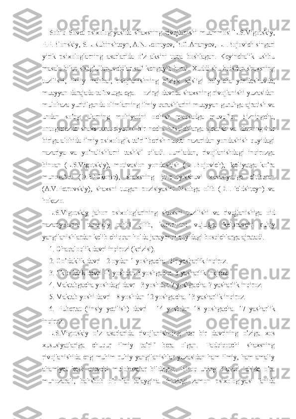 Sobiq   Sovet   psixologiyasida   shaxsning   rivojlanishi   muammosi   L.S.Vigotskiy,
P.P.Blonskiy, S.L.Rubinshteyn, A.N.Leontyev, B.G.Ananyev, L.I.Bojovich singari
yirik   psixologlarning   asarlarida   o’z   aksini   topa   boshlagan.   Keyinchalik   ushbu
masala bilan shug’ullanuvchilar safi kengayib bordi. Xuddi shu boisdan shaxsning
tuzilishi,   ilmiy   manbai,   rivojlanishning   o’ziga   xosligi   bo’yicha   yondashuvda,
muayyan darajada tafovutga ega. Hozirgi davrda shaxsning rivojlanishi yuzasidan
mulohaza yuritilganda olimlarning ilmiy qarashlarini muayyan guruhga ajratish va
undan   so’ng   ularning   mohiyatini   ochish   maqsadga   muvofiq.   Bizningcha,
ontogenezda   shaxs   taraqqiyotini   bir   necha   bosqichlarga   ajratish   va   ularning   har
biriga alohida ilmiy psixologik ta’rif berish nuqtai nazaridan yondashish quyidagi
nazariya   va   yo’nalishlarni   tashkil   qiladi.   Jumladan,   rivojlanishdagi   inqirozga
binoan   (L.S.Vigotskiy),   motivasion   yondashish   (L.I.Bojovich),   faoliyatga   ko’ra
munosabat   (D.B.Elkonin),   shaxsning   ijtimoiylashuvi   xususiyatiga   e’tiboran
(A.V.Petrovskiy),   shaxsni   tutgan   pozisiyasini   hisobga   olib   (D.I.Feldshteyn)   va
hokazo.
L.S.Vigotskiy   jahon   psixologlari ning   shaxsni   tuzilishi   va   rivojlanishiga   oid
nazariyalar i ni   tanqidiy   tahlil   qilib,   kamolotni   vujudga   keltiruvchi   ruhiy
yangilanishlardan kelib chiqqan holda jarayonni quyidagi bosqichlarga ajratadi.
1. Chaqaloqlik davri inqirozi (krizisi).
2. Go’daklik davri - 2 oydan 1 yoshgacha. Bir yasharlik inqiroz.
3. Ilk bolalik davri - 1 yoshdan 3 yoshgacha. 3 yasharlik inqiroz.
4. Maktabgacha yoshdagi davr - 3 yoshdan 7 yoshgacha. ? yasharlik inqiroz.
5. Maktab yoshi davri - 8 yoshdan 12 yoshgacha. 13 yasharlik inqiroz.
6.   Pubertat   (jinsiy   yetilish)   davri   -   14   yoshdan   18   yoshgacha.   17   yasharlik
inqiroz.
L.S.Vigotskiy   o’z   asarlarida   rivojlanishning   har   bir   davrining   o’ziga   xos
xususiyatlariga   chuqur   ilmiy   ta’rif   bera   olgan.   Tadqiqotchi   shaxsning
rivojlanishida   eng   muhim   ruhiy   yangilanishlar   yuzasidan   ham   ilmiy,   ham   amaliy
ahamiyat   kasb   etuvchi   mulohazalar   bildirgan.   Biroq   uning   fikrlari   ichida   o’ta
munozarali,   bahsbob   o’rinlar   talaygina.   Hozirgi   zamon   psixologiya si   fanida 