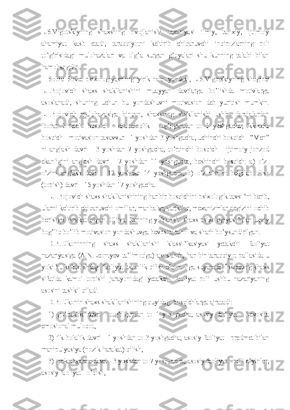 L.S.Vigotskiyning   shaxsning   rivojlanishi   nazariyasi   ilmiy,   tarixiy,   ijtimoiy
ahamiyat   kasb   etadi,   taraqqiyotni   keltirib   chiqaruvchi   inqirozlarning   roli
to’g’risidagi   mulohazalari   va   olg’a   surgan   g’oyalari   shu   kunning   talabi   bilan
hamohangdir.
Sobiq   Sovet   psixologiyasining   yirik   namoyandasi,   L.S.Vigotskiyning   shogirdi
L.I.Bojovich   shaxs   shakllanishini   muayyan   davrlarga   bo’lishda   motivlarga
asoslanadi,   shuning   uchun   bu   yondashuvni   motivasion   deb   yuritish   mumkin.
L.I.Bojovich   mulohazasiga   binoan,   shaxsning   shakllanishi   ushbu   darajalardan
iborat:   birinchi   bosqich   -   chaqaloqlik   -   tug’ilgandan   to   1   yoshgacha,   ikkinchi
bosqich - motivasion tasavvur - 1 yoshdan 3 yoshgacha, uchinchi bosqich - “Men”
ni   anglash   davri   -   3   yoshdan   7   yoshgacha,   to’rtinchi   bosqich   -   ijtimoiy   jonzod
ekanligini   anglash   davri   -   7   yoshdan   11   yoshgacha,   beshinchi   bosqich:   a)   o’z-
o’zini   anglash   davri   -   12   yoshdan   14   yoshgacha,   b)   o’z   o’rnini   belgilab   olish
(topish) davri - 15 yoshdan 17 yoshgacha.
L.I.Bojovich shaxs shakllanishining har bir bosqichini psixologik tavsifini berib,
ularni keltirib chiqaruvchi omillar, manbalar, turtkilar, mexanizmlar negizini ochib
berishga harakat qilgan. Olima fikrining yo’nalishi shaxs psixologiyasi bilan uzviy
bog’liq bo’lib motivasion yondashuvga bevosita tahlil va sharh bo’ysundirilgan.
D.B.Elkoninning   shaxs   shakllanishi   klassifikasiyasi   yetakchi   faoliyat
nazariyasiga   (A.N.Leontyev   ta’limotiga)   asoslanib,   har   bir   taraqqiyot   pallasida   u
yoki bu ko’rinishdagi faoliyat ustunlik qilish ehtimoliga suyanadi. Insonning shaxs
sifatida   kamol   topishi   jarayonidagi   yetakchi   faoliyat   roli   ushbu   nazariyaning
asosini tashkil qiladi.
D.B.Elkonin shaxs shakllanishining quyidagi bosqichlarga ajratadi:
1)   go’daklik   davri   -   tug’ilgandan   to   1   yoshgacha;   asosiy   faoliyat   -   bevosita
emosional muloqot,
2) ilk bolalik davri - 1 yoshdan to 3 yoshgacha; asosiy faoliyat - predmet bilan
manipulyasiya (nozik harakat) qilish,
3) maktabgacha davri - 3 yoshdan to 7 yoshgacha; asosiy faoliyat - rolli o’yinlar,
asosiy faoliyat - o’qish, 