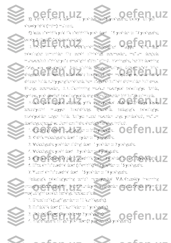 5)   kichik   o’smirlik   davri   -   10   yoshdan   to   15   yoshgacha;   asosiy   faoliyati   -
shaxsiy ichki (intim) muloqot,
6) katta o’smirlik yoki ilk o’spirinlik yosh davri - 16 yoshdan to 17 yoshgacha;
asosiy faoliyat - o’qish-kasb tanlash.
D.B.Elkoninning   shaxs   shakllanishi   bosqichlari   muayyan   ko’lamdagi
psixologlar   tomonidan   iliq   qarshi   olinishiga   qaramasdan,   ma’lum   darajada
munazarabob o’rinlar yo’q emasligini e’tirof qilindi. Bizningcha, har bir davrning
o’ziga   xos   xususiyatlari   faqat   alohida   olingan   faoliyat   doirasi   ta’siri   bilan
chegaralanib   qolmasligi,   balki   oraliq   bosqichlari   ham   mavjudligi   va   undan   kelib
chiqqan holda ruhiy yangilanishlarda ham o’zgarish bo’lishi ehtimoldan holi emas.
Shunga   qaramasdan,   D.B.Elkoninning   mazkur   nazariyasi   psixologiya   fanida,
ayniqsa, yosh davrlari psixologiyasida eng ommaboplardan biri bo’lib qolmoqda.
Bolalar   psixologiyasi   fanining   yirik   namoyandasi   A.A.Lyublinskaya   shaxs
taraqqiyotini   muayyan   bosqichlarga   ajratishda   pedagogik   psixologiya
pozisiyasidan   turgan   holda   faoliyat   nuqtai   nazardan   unga   yondashadi,   ma’lum
davrlarga ajratadi va ularni atroflicha sharhlab berishga intiladi.
1. Chaqaloqlik davri - tug’ilgandan to bir oylikgacha.
2. Kichik maktabgacha davri 1 oydan to 1 yoshgacha.
3. Maktabgacha yoshidan oldingi davr - 1 yoshdan to 3 yoshgacha.
4. Maktabgacha yoshi davri - 3 yoshdan to 7 yoshgacha.
5. Kichik maktab yoshidagi o’quvchilik davri - 7 yoshdan to 11 (12) yoshgacha.
6. O’rta sinf o’quvchisi davri (o’smirlik) - 13 yoshdan to 15 yoshgacha.
7. Yuqori sinf o’quvchisi davri - 15 yoshdan to 18 yoshgacha.
Pedagogik   psixologiyaning   taniqli   namoyandasi   V.A.Kruteskiy   insonning
ontogenetik   taraqqiyotini   mana   bunday   bosqichlardan   tarkib   topish   ehtimoli
mavjudligini asoslab berishga harakat qiladi.
1. Chaqaloqlik (tug’ilgandan to 10 kunlikgacha).
2. Go’daklik davri (10 kunlikdan to 1 yoshgacha).
3. Ilk bolalik davri (1 yoshdan to 3 yoshgacha).
4. Bog’chagacha bo’lgan yosh davr (3 yoshdan to 5 yoshgacha). 