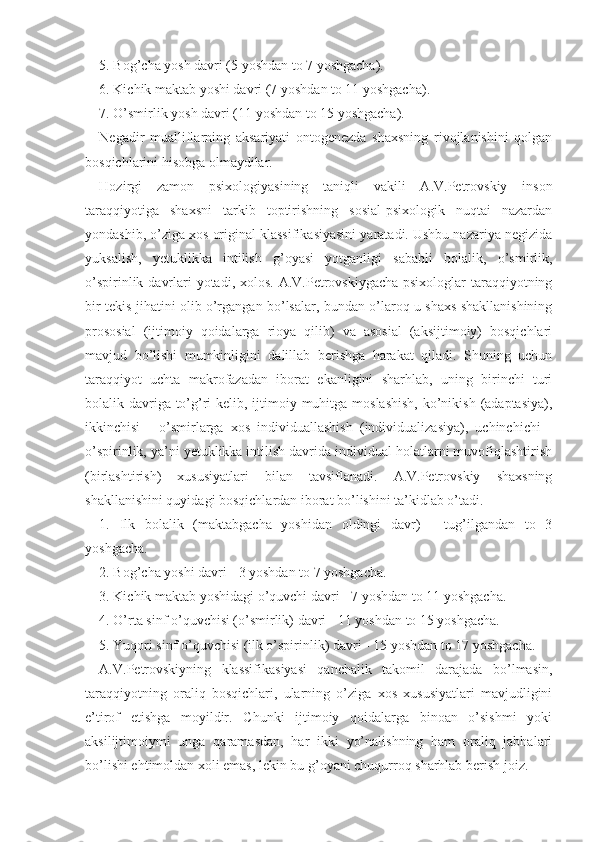 5. Bog’cha yosh davri (5 yoshdan to 7 yoshgacha).
6. Kichik maktab yoshi davri (7 yoshdan to 11 yoshgacha).
7. O’smirlik yosh davri (11 yoshdan to 15 yoshgacha).
Negadir   mualliflarning   aksariyati   ontogenezda   shaxsning   rivojlanishini   qolgan
bosqichlarini hisobga olmaydilar.
Hozirgi   zamon   psixologiyasining   taniqli   vakili   A.V.Petrovskiy   inson
taraqqiyotiga   shaxsni   tarkib   toptirishning   sosial-psixologik   nuqtai   nazardan
yondashib, o’ziga xos original klassifikasiyasini yaratadi. Ushbu nazariya negizida
yuksalish,   yetuklikka   intilish   g’oyasi   yotganligi   sababli   bolalik,   o’smirlik,
o’spirinlik davrlari yotadi, xolos. A.V.Petrovskiygacha psixologlar taraqqiyotning
bir tekis jihatini olib o’rgangan bo’lsalar, bundan o’laroq u shaxs shakllanishining
prososial   (ijtimoiy   qoidalarga   rioya   qilib)   va   asosial   (aksijtimoiy)   bosqichlari
mavjud   bo’lishi   mumkinligini   dalillab   berishga   harakat   qiladi.   Shuning   uchun
taraqqiyot   uchta   makrofazadan   iborat   ekanligini   sharhlab,   uning   birinchi   turi
bolalik davriga to’g’ri  kelib, ijtimoiy muhitga moslashish,  ko’nikish (adaptasiya),
ikkinchisi   -   o’smirlarga   xos   individuallashish   (individualizasiya),   uchinchichi   -
o’spirinlik, ya’ni yetuklikka intilish davrida individual holatlarni muvofiqlashtirish
(birlashtirish)   xususiyatlari   bilan   tavsiflanadi.   A.V.Petrovskiy   shaxsning
shakllanishini quyidagi bosqichlardan iborat bo’lishini ta’kidlab o’tadi.
1.   Ilk   bolalik   (maktabgacha   yoshidan   oldingi   davr)   -   tug’ilgandan   to   3
yoshgacha.
2. Bog’cha yoshi davri - 3 yoshdan to 7 yoshgacha.
3. Kichik maktab yoshidagi o’quvchi davri - 7 yoshdan to 11 yoshgacha.
4. O’rta sinf o’quvchisi (o’smirlik) davri - 11 yoshdan to 15 yoshgacha.
5. Yuqori sinf o’quvchisi (ilk o’spirinlik) davri - 15 yoshdan to 17 yoshgacha.
A.V.Petrovskiyning   klassifikasiyasi   qanchalik   takomil   darajada   bo’lmasin,
taraqqiyotning   oraliq   bosqichlari,   ularning   o’ziga   xos   xususiyatlari   mavjudligini
e’tirof   etishga   moyildir.   Chunki   ijtimoiy   qoidalarga   binoan   o’sishmi   yoki
aksilijtimoiymi   unga   qaramasdan,   har   ikki   yo’nalishning   ham   oraliq   jabhalari
bo’lishi ehtimoldan xoli emas, lekin bu g’oyani chuqurroq sharhlab berish joiz. 