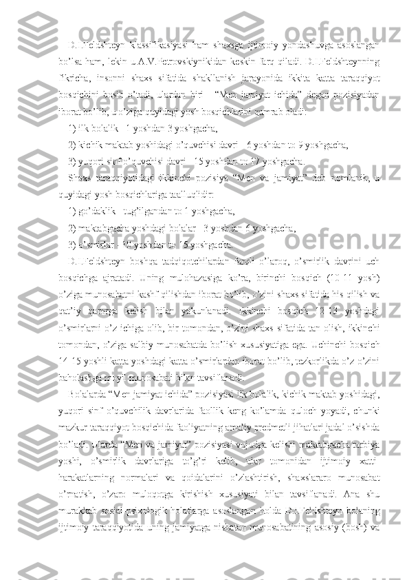 D.I.Feldshteyn   klassifikasiyasi   ham   shaxsga   ijtimoiy   yondashuvga   asoslangan
bo’lsa  ham, lekin u A.V.Petrovskiynikidan keskin  farq qiladi. D.I.Feldshteynning
fikricha,   insonni   shaxs   sifatida   shakllanish   jarayonida   ikkita   katta   taraqqiyot
bosqichini   bosib   o’tadi,   ulardan   biri   -   “Men   jamiyat   ichida”   degan   pozisiyadan
iborat bo’lib, u o’ziga quyidagi yosh bosqichlarini qamrab oladi:
1) ilk bolalik - 1 yoshdan 3 yoshgacha,
2) kichik maktab yoshidagi o’quvchisi davri - 6 yoshdan to 9 yoshgacha,
3) yuqori sinf o’quvchisi davri - 15 yoshdan to 17 yoshgacha.
Shaxs   taraqqiyotidagi   ikkinchi   pozisiya   “Men   va   jamiyat”   deb   nomlanib,   u
quyidagi yosh bosqichlariga taalluqlidir: 
1) go’daklik - tug’ilgandan to 1 yoshgacha,
2) maktabgacha yoshdagi bolalar - 3 yoshdan 6 yoshgacha,
3) o’smirlar - 10 yoshdan to 15 yoshgacha.
D.I.Feldshteyn   boshqa   tadqiqotchilardan   farqli   o’laroq,   o’smirlik   davrini   uch
bosqichga   ajratadi.   Uning   mulohazasiga   ko’ra,   birinchi   bosqich   (10-11   yosh)
o’ziga munosabatni kashf qilishdan iborat bo’lib, o’zini shaxs sifatida his qilish va
qat’iy   qarorga   kelish   bilan   yakunlanadi.   Ikkinchi   bosqich   12-13   yoshdagi
o’smirlarni  o’z  ichiga olib,  bir   tomondan,  o’zini  shaxs   sifatida  tan olish,  ikkinchi
tomondan, o’ziga  salbiy munosabatda  bo’lish  xususiyatiga  ega. Uchinchi  bosqich
14-15 yoshli katta yoshdagi katta o’smirlardan iborat bo’lib, tezkorlikda o’z-o’zini
baholashga moyil munosabati bilan tavsiflanadi.
Bolalarda “Men jamiyat ichida” pozisiyasi ilk bolalik, kichik maktab yoshidagi,
yuqori   sinf   o’quvchilik   davrlarida   faollik   keng   ko’lamda   quloch   yoyadi,   chunki
mazkur taraqqiyot bosqichida faoliyatning amaliy predmetli jihatlari jadal o’sishda
bo’ladi. Ularda “Men va jamiyat” pozisiyasi  vujudga kelishi maktabgacha tarbiya
yoshi,   o’smirlik   davrlariga   to’g’ri   kelib,   ular   tomonidan   ijtimoiy   xatti-
harakatlarning   normalari   va   qoidalarini   o’zlashtirish,   shaxslararo   munosabat
o’rnatish,   o’zaro   muloqotga   kirishish   xususiyati   bilan   tavsiflanadi.   Ana   shu
murakkab   sosial-psixologik   holatlarga   asoslangan   holda   D.I.Feldshteyn   bolaning
ijtimoiy   taraqqiyotida   uning   jamiyatga   nisbatan   munosabatining   asosiy   (bosh)   va 