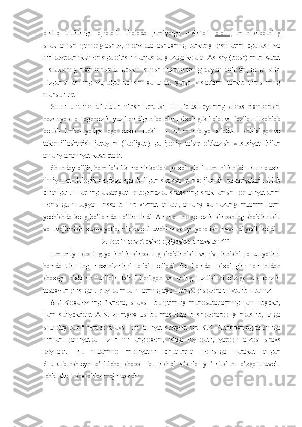 oraliq   toifalarga   ajratadi.   Bolada   jamiyatga   nisbatan   oraliq   munosabatning
shakllanishi   ijtimoiylashuv,   individuallashuvning   tarkibiy   qismlarini   egallash   va
bir davrdan ikkinchisiga o’tishi natijasida yuzaga keladi. Asosiy (bosh) munosabat
-   shaxsning   rivojlanishida   keskin   siljish   nuqtalarining   paydo   bo’lishi,   ichki   sifat
o’zgarishlarining   vujudga   kelishi   va   unda   yangi   xislatlarni   tarkib   topishining
mahsulidir.
Shuni   alohida   ta’kidlab   o’tish   kerakki,   D.I.Feldshteynning   shaxs   rivojlanishi
nazariyasi ontogenezda yuz beradigan barcha psixologik holat va fazilatni izohlab
berish   imkoniyatiga   ega   emas.   Lekin   u   ta’lim-tarbiya   sifatini   oshirishga   va
takomillashtirish   jarayoni   (faoliyati)   ga   ijobiy   ta’sir   o’tkazish   xususiyati   bilan
amaliy ahamiyat kasb etadi.
Shunday qilib, hamdo’stlik mamlakatlari psixologlari tomonidan bir qator puxta
ilmiy-metodologik   negizga   ega   bo’lgan   shaxsning   rivojlanishi   nazariyalari   ishlab
chiqilgan. Ularning aksariyati ontogenezda shaxsning  shakllanishi  qonuniyatlarini
ochishga   muayyan   hissa   bo’lib   xizmat   qiladi,   amaliy   va   nazariy   muammolarni
yechishda keng ko’lamda qo’llaniladi. Ammo ontogenezda shaxsning shakllanishi
va rivojlanishi xususiyatlarini aks ettiruvchi nazariya yaratish mavrudi yetib keldi.
2. Sobiq sovet psixologiyasida shaxs ta’rifi
Umumiy psixologiya fanida shaxsning shakllanishi va rivojlanishi qonuniyatlari
hamda   ularning   mexanizmlari   tadqiq   etiladi.   Bu   borada   psixologlar   tomonidan
shaxsga   nisbatan   turlicha   ta’rif   berilgan   va   uning   tuzilishini   o’ziga   xos   tarzda
tasavvur qilishgan. quyida mualliflarning ayrimlariga qisqacha to’xtalib o’tamiz.
A.G.Kovalevning   fikricha,   shaxs   -   bu   ijtimoiy   munosabatlarning   ham   obyekti,
ham   subyektidir.   A.N.Leontyev   ushbu   masalaga   boshqacharoq   yondashib,   unga
shunday ta’rif  beradi:  shaxs  -  bu faoliyat  subyektidir. K.K.Platonovning talqiniga
binoan:   jamiyatda   o’z   rolini   anglovchi,   ishga   layoqatli,   yaroqli   a’zosi   shaxs
deyiladi.   Bu   muammo   mohiyatini   chuqurroq   ochishga   harakat   qilgan
S.L.Rubinshteyn   ta’rificha,   shaxs   -   bu   tashqi   ta’sirlar   yo’nalishini   o’zgartiruvchi
ichki shart-sharoitlar majmuasidir. 