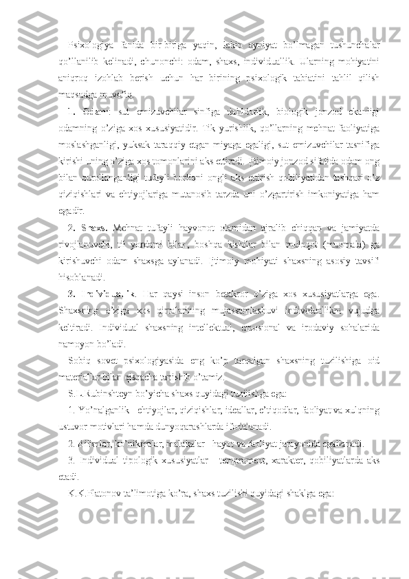 Psixologiya   fanida   bir-biriga   yaqin,   lekin   ayniyat   bo’lmagan   tushunchalar
qo’llanilib   kelinadi,   chunonchi:   odam,   shaxs,   individuallik.   Ularning   mohiyatini
aniqroq   izohlab   berish   uchun   har   birining   psixologik   tabiatini   tahlil   qilish
maqsadga muvofiq.
1.   Odam :   sut   emizuvchilar   sinfiga   dahldorlik,   biologik   jonzod   ekanligi
odamning   o’ziga   xos   xususiyatidir.   Tik   yurishlik,   qo’llarning   mehnat   faoliyatiga
moslashganligi,   yuksak   taraqqiy   etgan   miyaga   egaligi,   sut   emizuvchilar   tasnifiga
kirishi uning o’ziga xos tomonlarini aks ettiradi. Ijtimoiy jonzod sifatida odam ong
bilan   qurollanganligi   tufayli   borliqni   ongli   aks   ettirish   qobiliyatidan   tashqari   o’z
qiziqishlari   va   ehtiyojlariga   mutanosib   tarzda   uni   o’zgartirish   imkoniyatiga   ham
egadir.
2.   Shaxs.   Mehnat   tufayli   hayvonot   olamidan   ajralib   chiqqan   va   jamiyatda
rivojlanuvchi,   til   yordami   bilan,   boshqa   kishilar   bilan   muloqot   (muomala)   ga
kirishuvchi   odam   shaxsga   aylanadi.   Ijtimoiy   mohiyati   shaxsning   asosiy   tavsifi
hisoblanadi.
3.   Individuallik .   Har   qaysi   inson   betakror   o’ziga   xos   xususiyatlarga   ega.
Shaxsning   o’ziga   xos   qirralarining   mujassamlashuvi   individuallikni   vujudga
keltiradi.   Individual   shaxsning   intellektual,   emosional   va   irodaviy   sohalarida
namoyon bo’ladi.
Sobiq   sovet   psixologiyasida   eng   ko’p   tarqalgan   shaxsning   tuzilishiga   oid
materiallar bilan qisqacha tanishib o’tamiz.
S.L.Rubinshteyn bo’yicha shaxs quyidagi tuzilishga ega:
1. Yo’nalganlik - ehtiyojlar, qiziqishlar, ideallar, e’tiqodlar, faoliyat va xulqning
ustuvor motivlari hamda dunyoqarashlarda ifodalanadi.
2. Bilimlar, ko’nikmalar, malakalar - hayot va faoliyat jarayonida egallanadi.
3.   Individual   tipologik   xususiyatlar   -   temprament,   xarakter,   qobiliyatlarda   aks
etadi.
K.K.Platonov ta’limotiga ko’ra, shaxs tuzilishi quyidagi shaklga ega: 