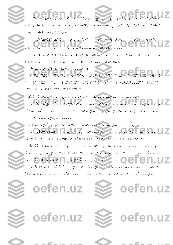 I.   Yo’nalganlik   osttuzilishi   -   shaxsning   axloqiy   qiyofasi   va   munosabatlarini
birlashtiradi.   Undan   harakatchanlik,   barqarorlik,   jadallik,   ko’lam   (hajm)
darajalarini farqlash lozim.
II.   Ijtimoiy   tajriba   osttuzilishi   -   Ta’lim   vositasida,   shaxsiy   tajribada
egallangan bilimlar, ko’nikmalar va odatlarni qamrab oladi.
III. Psixologik aks ettirish shakllari osttuzilishi  - Ijtimoiy turmush jarayonida
shakllanuvchi bilish jarayonlarining individual xususiyatlari.
IV. Biologik shartlangan osttuzilish.
Miya   morfologik   va   fiziologik   xususiyatlariga   muayyan   darajada   bog’liq
bo’lgan   patologik   o’zgarishlarni,   shaxsning   yosh,   jins   xususiyatlarini   va   uning
tipologik xosiyatlarini birlashtiradi.
A.G.Kovalev talqiniga binoan, shaxs mana bunday tuzilishga ega:
1.   Yo’nalganlik   -   voqyelikka   nisbatan   inson   munosabatini   aniqlaydi,   unga
o’zaro   ta’sir   etuvchi   har   xil   xususiyatli   g’oyaviy   va   amaliy   ustanovkalar,
qiziqishlar, ehtiyojlar kiradi.
Ustuvor yo’nalganlik shaxsning barcha psixik faoliyatini belgilaydi.
2.   Imkoniyatlar   -   faoliyatning   muvaffaqiyatli   amalga   oshishini   ta’minlovchi
tizim. O’zaro ta’sir etuvchi va o’zaro bog’liq bo’lgan turlicha qobiliyatlar.
3.   Xarakter.   Ijtimoiy   muhitda   shaxsning   xulq-atvor   uslubini   aniqlaydi.
Odamning   ruhiy   hayoti   shakli   va   mazmuni   unda   namoyon   bo’ladi.   Xarakter
tizimidan irodaviy va ma’naviy sifatlar ajratiladi.
4.   Mashqlar   tizimi.   Hayot   va   faoliyat,   harakat   va   xulq-atvorni   tuzatish
(korreksiyalash), o’zini o’zi nazorat qilish, o’zini o’zi boshqarishni ta’minlaydi. 