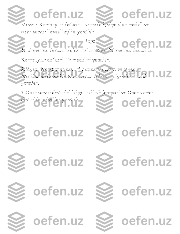 Mavzu:  Kompuytur do’koni  Er modeli,relyatsion modeli va 
open server ilovasi loyiha yaratish
Reja:
1.Edrawmax dasturi haqida malumot va  Edrawmax dasturida 
Kompuytur do’koni  Er modelini yaratish.
2.Mysql Workbench dasturi haqida malumot va Mysql 
Workbench dasturida Kompuytur do’koni relyatsion model 
yaratish.
3.Open server dasturini ishga tushirsh jarayoni va Open server 
dasturida jadvallar yaratish. 