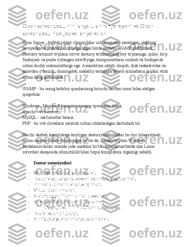 Open server dasturini ishga tushirsh jarayoni va Open 
server dasturida jadvallar yaratish
Open Server - bu veb-ishlab chiquvchilar uchun maxsus yaratilgan, ularning 
tavsiyalari va istaklarini inobatga olgan holda portativ WAMP platformasi. 
Dasturiy ta'minot to'plami server dasturiy ta'minotining boy to'plamiga, qulay, ko'p
funksiyali va puxta o'ylangan interfeysga, komponentlarni sozlash va boshqarish 
uchun kuchli imkoniyatlarga ega. Assambleya ishlab chiqish, disk raskadrovka va 
sinovdan o'tkazish, shuningdek, mahalliy tarmoqlarda veb-xizmatlarni taqdim etish
uchun keng qo'llaniladi.
WAMP - bu uning tarkibiy qismlarining birinchi harflari nomi bilan atalgan 
qisqartma:
Windows - Microsoft kompaniyasining operatsion tizimi;
Apache - veb-server;
MySQL - ma'lumotlar bazasi;
PHP - bu veb-ilovalarni yaratish uchun ishlatiladigan dasturlash tili.
Garchi dastlab kompleksga kiritilgan dasturiy mahsulotlar bir-biri bilan ishlash 
uchun maxsus ishlab chiqilmagan bo'lsa-da, bunday to'plam Windows 
foydalanuvchilari orasida juda mashhur bo'ldi, birinchi navbatda ular Linux 
serverlari darajasida ishonchlilik bilan bepul kompleksni olganligi sababli .
Dastur xususiyatlari
 Windows tepsisidagi ko'rinmas ish;
 Dastur ishga tushganda serverni avtomatik ishga tushirish;
 Bir nechta domen boshqaruv rejimlari;
 Virtual diskni o'rnatish;
 Sozlamalar profillarini qo'llab-quvvatlash;
 Komponentlar jurnallarini qulay ko'rish;
 HTTP, MySQL va PHP modullarini almashtirish;
 Batafsil va aniq hujjatlar;
 Konfiguratsiya shablonlariga tezkor kirish; 