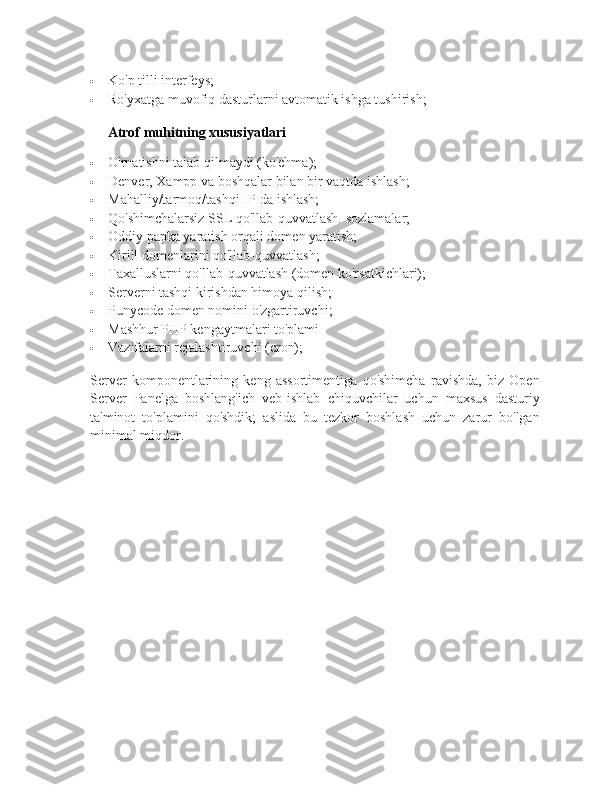  Ko'p tilli interfeys;
 Ro'yxatga muvofiq dasturlarni avtomatik ishga tushirish;
Atrof muhitning xususiyatlari
 O'rnatishni talab qilmaydi (ko'chma);
 Denver, Xampp va boshqalar bilan bir vaqtda ishlash;
 Mahalliy/tarmoq/tashqi IP-da ishlash;
 Qo'shimchalarsiz SSL qo'llab-quvvatlash.   sozlamalar;
 Oddiy papka yaratish orqali domen yaratish;
 Kirill domenlarini qo'llab-quvvatlash;
 Taxalluslarni qo'llab-quvvatlash (domen ko'rsatkichlari);
 Serverni tashqi kirishdan himoya qilish;
 Punycode domen nomini o'zgartiruvchi;
 Mashhur PHP kengaytmalari to'plami
 Vazifalarni rejalashtiruvchi (cron);
Server   komponentlarining   keng   assortimentiga   qo'shimcha   ravishda,   biz   Open
Server   Panelga   boshlang'ich   veb-ishlab   chiquvchilar   uchun   maxsus   dasturiy
ta'minot   to'plamini   qo'shdik;   aslida   bu   tezkor   boshlash   uchun   zarur   bo'lgan
minimal miqdor.   