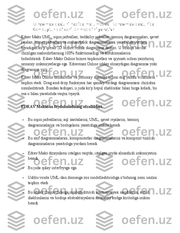 Edrawmax dasturi haqida malumot va  Edrawmax dasturida 
Kompuytur do’koni Er modelini yaratish
Edrav Maks UML, oqim jadvallari, tashkiliy jadvallar, tarmoq diagrammalari, qavat
rejalari, biznes jadvallari va muhandislik diagrammalarini yaratishda yordam 
beradigan ko'p qirrali 2D biznes texnik diagramma dasturi.   U boshqa barcha 
chizilgan mahsulotlarning 100% funktsionalligi va kutubxonalarini 
birlashtiradi.   Edrav Maks Online biznes taqdimotlari va qiymati uchun yaxshiroq 
umumiy imkoniyatlarga ega.   Edravmax Online ishlay olmaydigan diagramma yoki 
diagramma yo'q.
Edrav Maks Online tashkilotlar va jismoniy shaxslar uchun eng yaxshi echimlarni 
taqdim etadi.   Drag-and-drop funksiyasi har qanday turdagi diagrammani chizishni 
osonlashtiradi.   Bundan tashqari, u juda ko'p bepul shablonlar bilan birga keladi, bu 
esa u bilan yaratishda vaqtni tejaydi.
EDRAV Maksdan foydalanishning afzalliklari.
 Bu oqim jadvallarini, aql xaritalarini, UML, qavat rejalarini, tarmoq 
diagrammalarini va boshqalarni yaratishga imkon beradi.
 Bu sinf diagrammalarini, komponentlar diagrammalarini va kompozit tuzilish 
diagrammalarini yaratishga yordam beradi.
 Edrav Maks dizaynlarni istalgan vaqtda, istalgan joyda almashish imkoniyatini 
beradi.
 Bu juda qulay interfeysga ega.
 Ushbu vosita UML-dan domenga xos modellashtirishga o'tishning oson usulini 
taqdim etadi.
 Bu ishlab chiquvchilarga modellashtirish kontseptsiyasi naqshlarini, avlod 
shablonlarini va boshqa abstraktsiyalarni an'anaviy kodga kiritishga imkon 
beradi. 