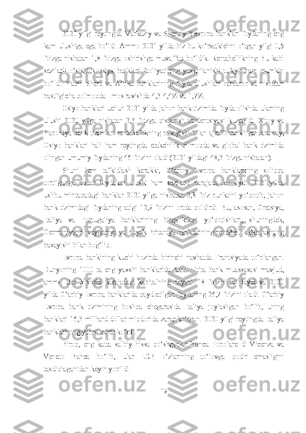 2020 yilgi  reytingda Markaziy  va Sharqiy Yevropa banklari  foydaning eng
kam   ulushiga   ega   bo‘ldi.  Ammo   2021  yilda   biz   bu   ko‘rsatkichni   o‘tgan   yilgi   0,5
foizga   nisbatan   1,8   foizga   oshirishga   muvaffaq   bo‘ldik.   Rentabellikning   Bu   kabi
sezilarli   o‘sishi   Rossiya   banklari   faoliyatining   yaxshilanishi   tufayli   ham   mumkin
bo‘ldi.   Yaqin   Sharq   va   Afrika   banklarining   foyda   ulushlari   barqaror   va   nisbatan
pastligicha qolmoqda - mos ravishda 4,3-4,4% va 1,7%.
Osiyo banklari uchun 2021 yilda jahon bank tizimida foyda olishda ularning
ulushi   2020   yilga   nisbatan   2,3   foizga   qisqarish   tendentsiyasi   kuzatildi.   Xitoy   va
Yaponiya bank tizimlari rentabellikning pasayishi  bilan ajralib turishiga qaramay,
Osiyo   banklari   hali   ham   reytingda   etakchilik   qilmoqda   va   global   bank   tizimida
olingan umumiy foydaning 46 foizini oladi (2021 yildagi 48,3 foizga nisbatan).
Shuni   ham   ta’kidlash   kerakki,   G‘arbiy   Evropa   banklarining   soliqqa
tortilgunga   qadar   foydalari   ulushi   ham   sezilarli   darajada   kamaydi.   2021-yilda
ushbu   mintaqadagi   banklar   2020-yilga   nisbatan   2,8   foiz   punktini   yo‘qotib,   jahon
bank   tizimidagi   foydaning   atigi   12,9   foizini   ortda   qoldirdi.   Bu,   asosan,   Gretsiya,
Italiya   va   Portugaliya   banklarining   birgalikdagi   yo‘qotishlari,   shuningdek,
Germaniya, Shveytsariya va Buyuk Britaniya banklarining rentabellik darajasining
pasayishi bilan bog‘liq.
Evropa   bankining   kuchi   hozirda   birinchi   navbatda   Frantsiyada   to‘plangan.
Dunyoning   1000   ta   eng   yaxshi   banklarida   faqat   oltita   bank   muassasasi   mavjud,
ammo   ular   birinchi   darajadagi   kapitalning   deyarli   18   foizini   to‘playdi   va   2020
yilda G‘arbiy Evropa banklarida qayd etilgan foydaning 26,7 foizini oladi. G‘arbiy
Evropa   bank   tizimining   boshqa   chegarasida   Italiya   joylashgan   bo‘lib,   uning
banklari 16,3 milliard dollar miqdorida zarar ko‘rgan. 2020 yilgi reytingda Italiya
banklarining yarmi zarar ko‘rdi. 
Biroq,   eng   katta   salbiy   hissa   qo‘shganlar   Banca   Popolare   di   Vicenza   va
Veneto   Banca   bo‘lib,   ular   ECB   o‘zlarining   to‘lovga   qodir   emasligini
tasdiqlaganidan keyin yopildi.
19 