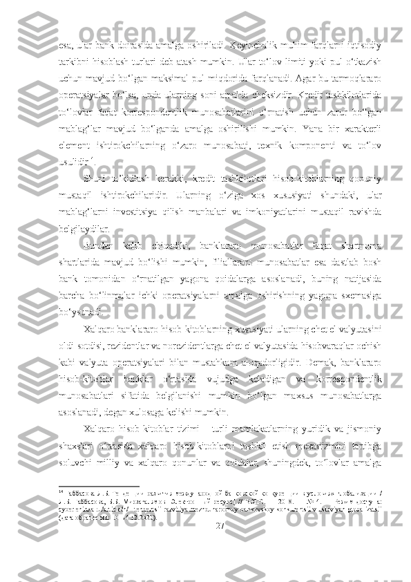 esa, ular bank doirasida  amalga oshiriladi. Keyinchalik muhim farqlarni iqtisodiy
tarkibni  hisoblash  turlari  deb   atash  mumkin.  Ular   to‘lov  limiti   yoki   pul   o‘tkazish
uchun mavjud bo‘lgan  maksimal  pul  miqdorida  farqlanadi. Agar  bu tarmoqlararo
operatsiyalar   bo‘lsa,   unda   ularning   soni   amalda   cheksizdir.   Kredit   tashkilotlarida
to‘lovlar   faqat   korrespondentlik   munosabatlarini   o‘rnatish   uchun   zarur   bo‘lgan
mablag‘lar   mavjud   bo‘lganda   amalga   oshirilishi   mumkin.   Yana   bir   xarakterli
element   ishtirokchilarning   o‘zaro   munosabati,   texnik   komponenti   va   to‘lov
usulidir 14
.
Shuni   ta’kidlash   kerakki,   kredit   tashkilotlari   hisob-kitoblarning   qonuniy
mustaqil   ishtirokchilaridir.   Ularning   o‘ziga   xos   xususiyati   shundaki,   ular
mablag‘larni   investitsiya   qilish   manbalari   va   imkoniyatlarini   mustaqil   ravishda
belgilaydilar. 
Bundan   kelib   chiqadiki,   banklararo   munosabatlar   faqat   shartnoma
shartlarida   mavjud   bo‘lishi   mumkin,   filiallararo   munosabatlar   esa   dastlab   bosh
bank   tomonidan   o‘rnatilgan   yagona   qoidalarga   asoslanadi,   buning   natijasida
barcha   bo‘linmalar   ichki   operatsiyalarni   amalga   oshirishning   yagona   sxemasiga
bo‘ysunadi. 
Xalqaro banklararo hisob-kitoblarning xususiyati ularning chet el valyutasini
oldi-sotdisi, rezidentlar va norezidentlarga chet el valyutasida hisobvaraqlar ochish
kabi   valyuta   operatsiyalari   bilan   mustahkam   aloqadorligidir.   Demak,   banklararo
hisob-kitoblar   banklar   o‘rtasida   vujudga   keladigan   va   korrespondentlik
munosabatlari   sifatida   belgilanishi   mumkin   bo‘lgan   maxsus   munosabatlarga
asoslanadi, degan xulosaga kelishi mumkin.
Xalqaro   hisob-kitoblar   tizimi   -   turli   mamlakatlarning   yuridik   va   jismoniy
shaxslari   o rtasida   xalqaro   hisob-kitoblarni   tashkil   etish   mexanizmini   tartibgaʻ
soluvchi   milliy   va   xalqaro   qonunlar   va   qoidalar,   shuningdek,   to lovlar   amalga	
ʻ
14
  Габбасова   Л . Б .   Тенденции   развития   международной   банковской   конкуренции   в   условиях   глобализации   /
Л . Б .   Габбасова ,   Б . Б .   Мирзагалямов   [ Электронный   ресурс ]   //   ВЭПС .   —   2018.   —   №   4.   —   Режим   доступа :
cyberleninka.ru/article/n/   tendentsii-razvitiya-mezhdunarodnoy-bankovskoy-konkurentsii-v-usloviyah-globalizatsii
( дата   обращения : 10–14.12.2020).
27 