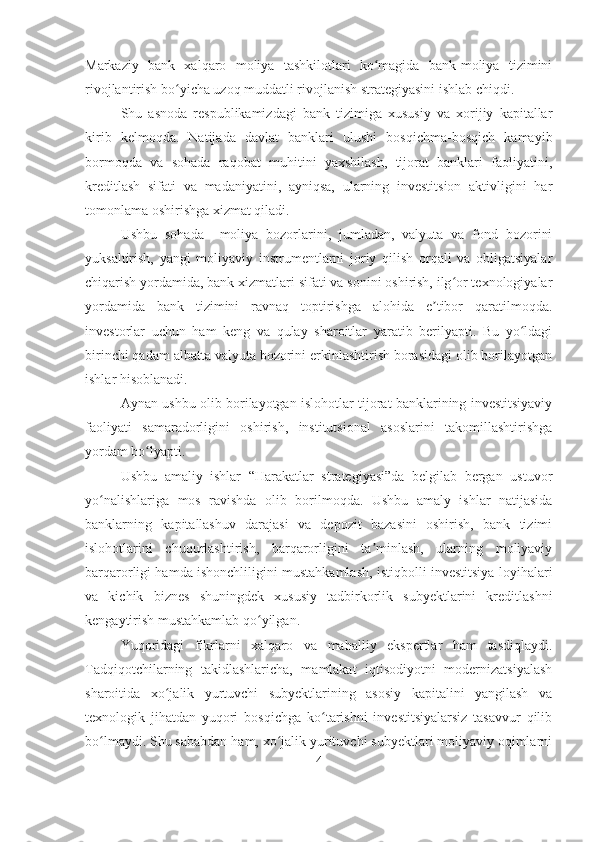 Markaziy   bank   xalqaro   moliya   tashkilotlari   ko magida   bank-moliya   tiziminiʻ
rivojlantirish bo yicha uzoq muddatli rivojlanish strategiyasini ishlab chiqdi.	
ʻ
Shu   asnoda   respublikamizdagi   bank   tizimiga   xususiy   va   xorijiy   kapitallar
kirib   kelmoqda.   Natijada   davlat   banklari   ulushi   bosqichma-bosqich   kamayib
bormoqda   va   sohada   raqobat   muhitini   yaxshilash,   tijorat   banklari   faoliyatini,
kreditlash   sifati   va   madaniyatini,   ayniqsa,   ularning   investitsion   aktivligini   har
tomonlama oshirishga xizmat qiladi.
Ushbu   sohada     moliya   bozorlarini,   jumladan,   valyuta   va   fond   bozorini
yuksaltirish,   yangi   moliyaviy   instrumentlarni   joriy   qilish   orqali   va   obligatsiyalar
chiqarish yordamida, bank xizmatlari sifati va sonini oshirish, ilg or texnologiyalar	
ʻ
yordamida   bank   tizimini   ravnaq   toptirishga   alohida   e tibor   qaratilmoqda.	
ʼ
investorlar   uchun   ham   keng   va   qulay   sharoitlar   yaratib   berilyapti.   Bu   yo ldagi	
ʻ
birinchi qadam albatta valyuta bozorini erkinlashtirish borasidagi olib borilayotgan
ishlar hisoblanadi.
Aynan ushbu olib borilayotgan islohotlar tijorat banklarining investitsiyaviy
faoliyati   samaradorligini   oshirish,   institutsional   asoslarini   takomillashtirishga
yordam bo lyapti.	
ʻ
Ushbu   amaliy   ishlar   “Harakatlar   strategiyasi”da   belgilab   bergan   ustuvor
yo nalishlariga   mos   ravishda   olib   borilmoqda.   Ushbu   amaly   ishlar   natijasida	
ʻ
banklarning   kapitallashuv   darajasi   va   depozit   bazasini   oshirish,   bank   tizimi
islohotlarini   chuqurlashtirish,   barqarorligini   ta minlash,   ularning   moliyaviy	
ʼ
barqarorligi hamda ishonchliligini mustahkamlash, istiqbolli investitsiya loyihalari
va   kichik   biznes   shuningdek   xususiy   tadbirkorlik   subyektlarini   kreditlashni
kengaytirish mustahkamlab qo yilgan.	
ʻ
Yuqoridagi   fikrlarni   xalqaro   va   mahalliy   ekspertlar   ham   tasdiqlaydi.
Tadqiqotchilarning   takidlashlaricha,   mamlakat   iqtisodiyotni   modernizatsiyalash
sharoitida   xo jalik   yurtuvchi   subyektlarining   asosiy   kapitalini   yangilash   va	
ʻ
texnologik   jihatdan   yuqori   bosqichga   ko tarishni   investitsiyalarsiz   tasavvur   qilib	
ʻ
bo lmaydi. Shu sababdan ham, xo jalik yurituvchi subyektlari moliyaviy oqimlarni	
ʻ ʻ
4 