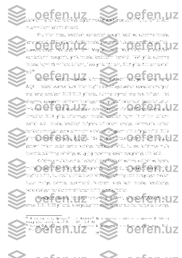 aktivlarning banklar balansiga qaytarilmasligi xavfi mavjud bo‘lib, bu ham dolzarb
muammolarni keltirib chiqardi.
Shu   bilan   birga,   kreditlash   standartlari   pasayib   ketdi   va   subprime   ipoteka
keng tarqaldi. 1990-yillarda AQSh ipoteka bozorining hukumat tomonidan qo‘llab-
quvvatlanadigan   ikki   giganti   Fanni   Mey   va   Freddi   Mak   o‘zlarining   kreditlash
standartlarini   pasaytirib,   yirik   ipoteka   kreditlarini   berishdi.   1994   yilda   subprime
ipoteka hajmi 35 milliard dollarni, 1999 yilda 160 tani, 2006 yilda 600 tani tashkil
etdi 25
.
Subprime   kreditlar   stavkasi   ko‘pincha   "suzuvchi"   edi,   ya'ni   uning   hajmi
AQSH Federal  zaxirasi  kursi  bilan bog‘liq edi. O‘zgaruvchan  stavkalar  amaliyoti
eng   keng   tarqalgan   2002-2003   yillarda,   pulning   qiymati   eng   past   bo‘lgan.   Fed
chegirma stavkasini  oshirishni  boshlaganida, oylik to‘lovlar ba'zi  fuqarolar  uchun
imkonsiz   bo‘lib   qoldi   va   ishonchsiz   qarz   oluvchilar   o‘z   kreditlariga   xizmat   qila
olmadilar.   2008   yilda   to‘lanmagan   ipoteka   kreditlari   hajmi   13   trillion   dollarni
tashkil   etdi.   Ipoteka   kreditlari   bo‘yicha   to‘lovlarni   amalga   oshirmaslik   oqibati
banklar tomonidan garov ta'minotini sotish uchun uylarni olib qo‘yish bo‘ldi. 2009
yilning   birinchi   choragida   AQShda   159   ta   uydan   bittasi   tortib   olindi 26
.   Banklar
garovni   imkon   qadar   tezroq   sotishga   harakat   qilishdi,   bu   esa   ko‘chmas   mulk
bozorida taklifning oshishiga va uy-joy narxining keskin pasayishiga olib keldi.
Ko‘chmas mulk bozorida "qabariq" ning portlashi vahima sotilishi va barcha
moliya   bozorlarida   narxlarning   pasayishiga   olib   keldi,   bu   sekyuritizatsiya   bilan
bog‘liq bo‘lib, bu orqali alohida bozor ishtirokchilarining ortib borayotgan risklari
butun   moliya   tizimida   taqsimlandi.   Northern   Rock   kabi   ipoteka   kreditlariga
ixtisoslashgan banklar birinchilardan bo‘lib zarar ko‘rdilar.
Rossiyaga   kelsak,   ipoteka   inqirozining   ko‘lami,   albatta,   AQShdagi   kabi
emas. 2020-2022 yillarda Rossiyadagi bir qator banklar raqobat natijasida bozorga
25
  Андропова   И.В.,   Кучерявый   П.В.   Азиатский   банк   развития:   инвестиции   в   развитие   //   Вестник
международных организаций. 2011. – №4. – С. 61-67
26
 Воловик Ю.А. Основы инвестиционной политики Банка развития Японии //Предпринимательство. – 2014.
– №1. – С. 164-181.
36 