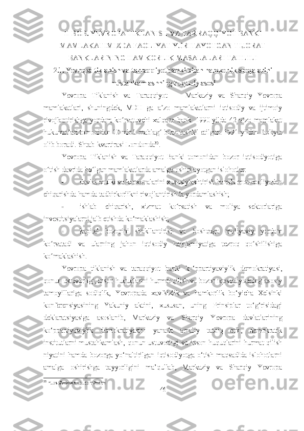 II-BOB. YEVROPA TIKLANISH VA TARRAQQIYOT BANKI
MAMLAKATIMIZDA FAOLIYAT YURITAYOTGAN TIJORAT
BANKLARINING HAMKORLIK MASALALARI TAHLILI
2.1. Yevropa tiklanish va tarraqqiyot banki bilan hamkorlik aloqalarini
mustahkamlashning huquqiy asosi
Yevropa   Tiklanish   va   Taraqqiyot   —   Markaziy   va   Sharqiy   Yevropa
mamlakatlari,   shuningdek,   MDH   ga   a zo   mamlakatlarni   iqtisodiy   va   ijtimoiyʼ
rivojlantirishga   yordam   ko rsatuvchi   xalqaro   bank.   1990-yilda   42   a zo   mamlakat	
ʻ ʼ
hukumatlari tomonidan 10 mlrd. mablag  bilan tashkil etilgan. 1991-yildan faoliyat	
ʻ
olib boradi. Shtab-kvartirasi Londonda 35
. 
Yevropa   Tiklanish   va   Taraqqiyot   Banki   tomonidan   bozor   iqtisodiyotiga
o tish davrida bo lgan mamlakatlarda amalga oshirilayotgan islohotlar: 	
ʻ ʻ
 davlat mulki va korxonalarini xususiylashtirish hamda monopoliyadan
chiqarishda hamda tadbirkorlikni rivojlantirishda yordamlashish;
 ishlab   chiqarish,   xizmat   ko rsatish   va   moliya   sektorlariga	
ʻ
investitsiyalarni jalb etishda ko‘maklashish;
 kapital   bozorini   shakllantirish   va   boshqaga   moliyaviy   yordam
ko rsatadi   va   ularning   jahon   iqtisodiy   hamjamiyatiga   tezroq   qo shilishiga	
ʻ ʻ
ko maklashish.
ʻ
Yevropa   tiklanish   va   taraqqiyot   banki   ko‘ppartiyaviylik   demokratiyasi,
qonun ustuvorligi, inson huquqlarini hurmat qilish va bozor iqtisodiyotining asosiy
tamoyillariga   sodiqlik,   Yevropada   xavfsizlik   va   hamkorlik   bo‘yicha   Xelsinki
konferensiyasining   Yakuniy   aktini,   xususan,   uning   Prinsiplar   to‘g‘risidagi
deklaratsiyasiga   asoslanib,   Markaziy   va   Sharqiy   Yevropa   davlatlarining
ko‘ppartiyaviylik   demokratiyasini   yanada   amaliy   tatbiq   etib,   demokratik
institutlarni mustahkamlash, qonun ustuvorligi va inson huquqlarini hurmat  qilish
niyatini   hamda   bozorga   yo‘naltirilgan   iqtisodiyotga   o‘tish   maqsadida   islohotlarni
amalga   oshirishga   tayyorligini   ma’qullab,   Markaziy   va   Sharqiy   Yevropa
35
 https://www.ebrd.com/home
46 