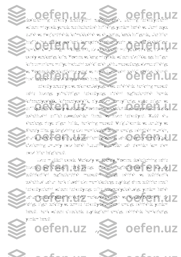 davlatlarining   iqtisodiy   taraqqiyotini   rag‘batlantirish,   ularning   iqtisodiyotlarini
xalqaro miqyosda yanada raqobatbardosh bo‘lishiga yordam berish va ularni qayta
qurish va rivojlantirishda ko‘maklashish va shu tariqa, kerak bo‘lganda, ular bilan
bog‘liq   har   qanday   xavflarni   kamaytirish   uchun   yaqin   va   muvofiqlashtirilgan
hamkorlik muhimligini hisobga olib, o'z xo'jaliklarini moliyalashtirishga, o ziningʻ
asosiy xarakteriga ko ra Yevropa va keng miqyosda xalqaro a zolikka ega bo lgan	
ʻ ʼ ʻ
ko p tomonlama moliya institutini tashkil etish ushbu maqsadlarga xizmat qilishiga	
ʻ
va Yevropada  hamkorlikning yangi   va noyob  tuzilmasini   tashkil   etishiga  ishonch
hosil qilgan holda o‘z faoliyatini olib boradi.
Iqtisodiy taraqqiyot va rekonstruksiyaga hissa qo‘shishda Bankning maqsadi
ochiq   bozorga   yo‘naltirilgan   iqtisodiyotga   o‘tishni   rag‘batlantirish   hamda
ko‘ppartiyaviylik,   ko‘ppartiyaviylik,   plyuralizm   tamoyillariga   sodiq   qolgan   va
qo‘llaydigan Markaziy va Sharqiy Yevropa mamlakatlarida xususiy va tadbirkorlik
tashabbusini   qo‘llab-quvvatlashdan   iborat.   va   bozor   iqtisodiyoti.   Xuddi   shu
shartlarga   rioya   qilgan   holda,   Bankning   maqsadi   Mo'g'ulistonda   va   Janubiy   va
Sharqiy O'rta er dengizining a'zo mamlakatlarida ham amalga oshirilishi mumkin,
chunki Bank tomonidan boshqaruvchilarning kamida uchdan ikki qismi ma'qullash
a’zolarning   umumiy   ovoz   berish   huquqining   to‘rtdan   uch   qismidan   kam   qism
ovozi bilan belgilanadi.
Uzoq   muddatli   asosda   Markaziy   va   Sharqiy   Yevropa   davlatlarining   ochiq
bozorga   yo‘naltirilgan   iqtisodiyotga   o‘tishini   rag‘batlantirish   va   xususiy
tadbirkorlikni   rag‘batlantirish   maqsadini   amalga   oshirish   va   tadbirkorlik
tashabbusi uchun Bank oluvchi a'zo mamlakatlarga quyidagi chora-tadbirlar orqali
iqtisodiyotlarini   xalqaro   iqtisodiyotga   to'liq   integratsiyalashuviga   yordam   berish
uchun   monopoliyadan   chiqarish,   markazsizlashtirish   va   xususiylashtirishni   o'z
ichiga   olgan   tarkibiy   va   tarmoq   iqtisodiy   islohotlarni   amalga   oshirishda   yordam
beradi.   Bank   xalqaro   aloqalarda   quyidagilarni   amalga   oshirishda   hamkorlariga
yordam beradi.
47 