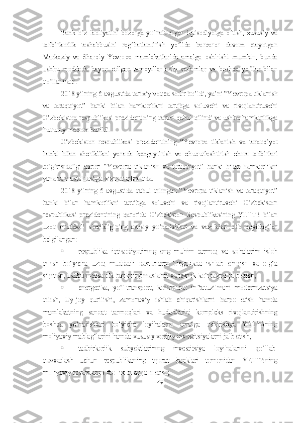 Bank   o z   faoliyatini   bozorga   yo naltirilgan   iqtisodiyotga   o tish,   xususiy   vaʻ ʻ ʻ
tadbirkorlik   tashabbusini   rag batlantirish   yo lida   barqaror   davom   etayotgan	
ʻ ʻ
Markaziy   va   Sharqiy   Yevropa   mamlakatlarida   amalga   oshirishi   mumkin,   bunda
ushbu   moddada   bayon   etilgan   tamoyillar   aniq   qadamlar   va   boshqa   yo llar   bilan	
ʻ
qo llaniladi. 	
ʻ
2018 yilning 6-avgustida tarixiy voqea sodir bo‘ldi, ya’ni “Y evropa tiklanish
va   taraqqiyot”   banki   bilan   hamkorlikni   tartibga   soluvchi   va   rivojlantiruvchi
O‘ zbekiston respublikasi prezidentining qarori qabul qilindi va ushbu hamkorlikga
huquqiy maqom berildi.
O‘ zbekiston   respublikasi   prezidentining   “ Yevropa   tiklanish   va   taraqqiyot
banki   bilan   sheriklikni   yanada   kengaytirish   va   chuqurlashtirish   chora-tadbirlari
to‘g‘risida”gi   qarori   “Y evropa   tiklanish   va   taraqqiyot”   banki   bilan   hamkorlikni
yanada mustahlashga xizmat qilmoqda.
2018   yilning   6-avgustida   qabul   qilingan   “Yevropa   tiklanish   va   taraqqiyot”
banki   bilan   hamkorlikni   tartibga   soluvchi   va   rivojlantiruvchi   O‘zbekiston
respublikasi   prezidentining   qarorida   O‘zbekiston   Respublikasining   YETTB   bilan
uzoq   muddatli   sherikligining   asosiy   yo‘nalishlari   va   vazifalari   etib   quyidagilar
belgilangan:
 respublika   iqtisodiyotining   eng   muhim   tarmoq   va   sohalarini   isloh
qilish   bo‘yicha   uzoq   muddatli   dasturlarni   birgalikda   ishlab   chiqish   va   olg‘a
siljitish, ushbu maqsadda bankning maslahat va texnik ko‘magini jalb etish;
 energetika,   yo‘l-transport,   kommunal   infratuzilmani   modernizatsiya
qilish,   Uy-joy   qurilishi,   zamonaviy   ishlab   chiqarishlarni   barpo   etish   hamda
mamlakatning   sanoat   tarmoqlari   va   hududlarini   kompleks   rivojlantirishning
boshqa   yo‘nalishlari   bo‘yicha   loyihalarni   amalga   oshirishga   YETTBning
moliyaviy mablag‘larini hamda xususiy xorijiy investitsiyalarni jalb etish;
 tadbirkorlik   subyektlarining   investitsiya   loyihalarini   qo‘llab-
quvvatlash   uchun   respublikaning   tijorat   banklari   tomonidan   YETTBning
moliyaviy resurslarini faollik bilan jalb etish;
49 