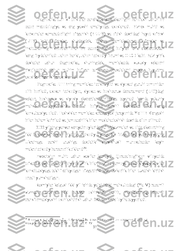 Diagnostika turli xil to‘siqlar qanchalik katta ekanligini baholash uchun bir
qator   metodologiya   va   eng   yaxshi   amaliyotga   asoslanadi.   Biznes   muhiti   va
korxonalar   samaradorligini   o‘rganish   (BEEPS)   va   o‘tish   davridagi   hayot   so‘rovi
(LiTS)   kabi   so‘rovlar,   shuningdek,   boshqa   mamlakatlararo   so‘rovlar   va
institutlarning   hisobotlari   bilan   bir   qatorda   YeTTB   bo‘ylab   ichki   ekspertizadan
keng foydalaniladi. Jahon banki, Jahon iqtisodiy forumi va OECD kabi. Ba'zi yirik
davlatlar   uchun   diagnostika,   shuningdek,   mamlakatda   xususiy   sektorni
rivojlantirish   uchun   muhim   bo‘lgan   tanlangan   masalalarni   maxsus   buyurtma
asosida o‘rganishga asoslanadi.
Diagnostika ETTBning mamlakat iqtisodiyoti va siyosati  guruhi tomonidan
olib   boriladi,   asosan   iqtisodiyot,   siyosat   va   boshqaruv   departamenti   (EPG)dagi
sektor,   boshqaruv   va   siyosiy   ekspertlar   tajribasiga   tayanadi   hamda   yakuniy
mahsulotni   tayyorlashda   YeTTB   bo‘ylab   tegishli   ekspertlar   bilan   keng
konsultatsiya oladi. Tashxislar mamlakat strategiyasi jarayonida YeTTB Kengashi
bilan baham ko‘riladi va jamoatchilik bilan maslahatlashish davrida e'lon qilinadi.
2022-yilning yanvar-sentyabr oylarida pul o‘tkazmalari va oltin eksportining
ikki baravar ko‘payishi hisobiga iqtisodiyot yiliga 5,8 foizga o‘sdi va Rossiyaning
Ukrainaga   qarshi   urushiga   dastlabki   shov-shuvli   munosabatdan   keyin
makroiqtisodiy barqarorlik tiklandi 39
.
Investitsion   muhit   uchun   xavflar   kamaydi.   Qoraqalpog‘iston   viloyatida
to‘satdan avj olgan ijtimoiy norozilik bilan bog‘liq sarmoya uchun siyosiy xavflar
konstitutsiyaga   taklif   etilayotgan   o‘zgartirishlarga   tezkorlik   bilan   tuzatish   kiritish
orqali yumshatilgan.
Rasmiylar   kelgusi   ikki   yil   ichida   yalpi   ichki   mahsulotdagi   (YaIM)   raqamli
xizmatlar   ulushini   ikki   baravar   oshirishga   intilib,   mamlakatning   raqamli
transformatsiyasini osonlashtirish uchun 280 dan ortiq loyiha tayyorladi.
39
  Андропова И.В., Кучерявый П.В. Азиатский банк развития: инвестиции в развитие // Вестник 
международных организаций. 2011. – №4. – С. 61-67
53 