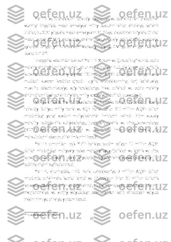 YeTTB   va   O‘zbekiston   Iqtisodiy   rivojlanish   va   qashshoqlikni   qisqartirish
vazirligi   birgalikda   metan   emissiyasi   milliy   dasturini   ishlab   chiqishga   kelishib
oldilar, bu 2030 yilgacha metan emissiyasini 30 foizga qisqartirish bo‘yicha Global
metan   garovi   (GMP)   maqsadiga   erishish   uchun   asosiy   rejalashtirish   vositasiga
aylanadi.   O‘tgan   yili   O‘zbekiston   Markaziy   Osiyoda   GMPga   qo‘shilgan   ikkinchi
davlat bo‘ldi 55
.
Energetika sektoridan tashqari YeTTB Xorazm va Qoraqalpog‘istonda qattiq
maishiy chiqindilarni boshqarish uchun mas'ul bo‘lgan hududiy kommunal xo‘jalik
korxonalari  uchun umumiy qiymati  120 million AQSh dollarigacha bo‘lgan uzoq
muddatli   suveren   kreditlar   ajratdi.   Loyiha   O‘zbekistonning   Parij   kelishuviga
muvofiq   dekarbonizatsiya   sa’y-harakatlariga   hissa   qo‘shadi   va   qattiq   maishiy
chiqindilarni boshqarish bo‘yicha milliy strategiyani qo‘llab-quvvatlaydi.
Moliya sohasida YeTTB “Asakabank”, “Ipoteka-bank”, O‘zbekiston Tashqi
iqtisodiy   faoliyat   milliy   banki   va   SQB   banki   uchun   210   million   AQSh   dollari
miqdoridagi   yangi   savdoni   moliyalashtirish   limitlarini   oshirdi.   Bitim   xususiy
mahalliy   tadbirkorlik   sub'yektlariga,   jumladan,   kichik   va   o‘rta   korxonalarga
(KO‘B)   zarur   tovarlar,   xizmatlar   va   uskunalarni   import   qilish   hamda   o‘z
mahsulotlarini eksport qilish imkonini beradi.
YeTTB   tomonidan   Ipak   Yo‘li   bankiga   taqdim   etilgan   10   million   AQSh
dollari   miqdoridagi   moliyaviy   paket   mahalliy   uy   xo‘jaliklari   va   kichik   va   o‘rta
korxonalar   uchun   yashil   texnologiyalardan   foydalanishni   yaxshilaydi   va   ayollar
tadbirkorligini rag‘batlantiradi.
YeTTB,   shuningdek,   TBC   Bank   Uzbekistan’ga   7   million   AQSh   dollari
miqdorida   qo‘shimcha   kapital   kiritdi   va   O‘zbekiston   bilan   20   million   dollarlik
krossvalyuta svop bitimini amalga oshirdi, bu esa mamlakatga derivativlar bozorini
rivojlantirishga   va   xorijiy   valyutadagi   qarz   olishdan   kelib   chiqadigan   valyuta
riskini himoya qilishga yordam beradi.
55
  https :// www . ebrd . com / home  
72 