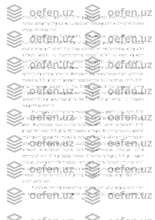 miqdorida   kredit   liniyasini   jalb   qilish   yuzasidan   kredit   shartnomasi   imzolandi.
Bank anderrayting joriy etdi va bu kreditlash operatsiyalarini xodimlar ishtirokisiz
amalga oshirishga o tdi.ʻ
Mamlakatimizda   2017-yilgacha   ichki   valyuta   bozori   va   naqd   pul
muomalasida mavjud muammolar yillar davomida inflyatsiyaning yuqori darajada
shakllanishiga   yo l   ochishi   bilan   birga   tadbirkorlikni   rivojlantirishga   salbiy   ta sir	
ʻ ʼ
ko rsatib   kelardi.   Bu   muammolarning   bartaraf   etilishi   pul-kredit   siyosatini	
ʻ
takomillashtirish   va   inflyatsiya   darajasini   pasaytirish   uchun   zamin   yaratyapti.
2017-yilga   kelib,   pul-kredit   siyosatini   rivojlantirishda   inflyatsion   targetlash
rejimini joriy qilishga kirishildi. Mamlakatimizda narxlar barqarorligini ta minlash	
ʼ
maqsadida   2020-yildan   inflyatsiyani   targetlashning   faol   bosqichiga   o tilib,   2021-	
ʻ
yilda   inflyatsiya   darajasini   10   foiz,   2023-yilda   esa   5   foiz   darajadagi   doimiy
inflyatsion   targetgacha   pasaytirish   vazifasi   qo yildi.   Buning   natijasida   inflyatsiya	
ʻ
darajasini 2017-yil yakunidagi yillik 18,8 foizdan 2020-yil oxirida 11,1 foizgacha
pasaytirishga erishildi.
Shuningdek,   aholining   bankomatlardan   naqd   pul   yechib   olish   hajmi   2017-
yilda 98 milliard so mni tashkil etgan bo lsa, 2021-yilga kelib, 90 trillion so mga	
ʻ ʻ ʻ
yetdi.   Muomaladagi   naqd   pulning   banklarga   kelib   tushish   ko rsatkichi   2017-	
ʻ
yildagi 27 foizdan 2020-yilda 65 foizgacha ko paydi. Aholining naqd pul yechish	
ʻ
imkoniyatini kengaytirish maqsadida bankomat va infokiosklar soni 4,9 mingtadan
qariyb   12,7   mingtaga   yetkazildi.   Hududlardagi   chakana   savdo   va   pulli   xizmatlar
ko rsatish   shoxobchalari   hamda   bank   infratuzilmalariga   o rnatilgan   to lov	
ʻ ʻ ʻ
terminallari   soni   2017-yildagiga   nisbatan   2   barobar   ko payib,   2021-yil   oktyabr	
ʻ
holatiga umumiy soni 435 mingtadan oshib ketdi. Tijorat banklari tomonidan aholi
va tadbirkorlik subyektlari  uchun bank kartalarining umumiy soni 2017-yildagiga
nisbatan   1,3   barobar   ortib,   2021-yilning   1-oktyabr   holatiga   qariyb   25,2   million
donani tashkil etdi.
Yuridik   va   jismoniy   shaxslarning   o z   ehtiyojlari   uchun   valyuta   sotib   olishi	
ʻ
va   sotishi   uchun   to liq   imkoniyatlar   eshigi   ochildi,   tovarlar   (ish,   xizmatlar)	
ʻ
79 