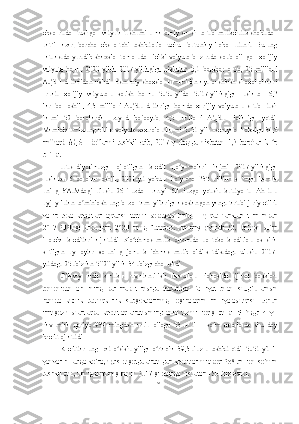 eksportidan tushgan valyuta tushumini majburiy sotish tartibi mulkchilik shaklidan
qat i   nazar,   barcha   eksportchi   tashkilotlar   uchun   butunlay   bekor   qilindi.   Buningʼ
natijasida yuridik shaxslar  tomonidan ichki valyuta bozorida sotib olingan xorijiy
valyuta   hajmi   2020-yilda   2017-yildagiga   nisbatan   2,1   barobar   ortib,   22   milliard
AQSH dollaridan oshdi. Jismoniy shaxslar  tomonidan ayirboshlash shoxobchalari
orqali   xorijiy   valyutani   sotish   hajmi   2020-yilda   2017-yildagiga   nisbatan   5,3
barobar   oshib,   4,5   milliard   AQSH   dollariga   hamda   xorijiy   valyutani   sotib   olish
hajmi   22   barobardan   ziyod   ko payib,   4,2   milliard   AQSH   dollariga   yetdi.	
ʻ
Mamlakatimizning oltin- valyuta zaxiralari hajmi 2021-yil 1-sentyabr holatiga 36,5
milliard   AQSH   dollarini   tashkil   etib,   2017-yildagiga   nisbatan   1,3   barobar   ko p	
ʻ
bo ldi.	
ʻ
Iqtisodiyotimizga   ajratilgan   kredit   qo yilmalari   hajmi   2017-yildagiga	
ʻ
nisbatan   6   barobar   oshib,   2021-yil   yakuni   bo yicha   332   trillion   so mga   hamda
ʻ ʻ
uning   YAIMdagi   ulushi   25   foizdan   qariyb   60   foizga   yetishi   kutilyapti.   Aholini
uyjoy bilan ta minlashning bozor tamoyillariga asoslangan yangi tartibi joriy etildi	
ʼ
va   ipoteka   kreditlari   ajratish   tartibi   soddalashtirildi.   Tijorat   banklari   tomonidan
2017-2020-yillarda  jami   262,1 ming fuqaroga umumiy  qiymati   32,1 trillion so m	
ʻ
ipoteka   kreditlari   ajratildi.   Ko chmas   mulk   bozorida   ipoteka   kreditlari   asosida	
ʻ
sotilgan   uy-joylar   sonining   jami   ko chmas   mulk   oldi-sotdisidagi   ulushi   2017-	
ʻ
yildagi 22 foizdan 2020-yilda 34 foizgacha oshdi.
Oilaviy   tadbirkorlikni   rivojlantirish   dasturlari   doirasida   tijorat   banklari
tomonidan   aholining   daromad   topishga   qaratilgan   faoliyat   bilan   shug ullanishi	
ʻ
hamda   kichik   tadbirkorlik   subyektlarining   loyihalarini   moliyalashtirish   uchun
imtiyozli   shartlarda   kreditlar   ajratishning   aniq   tizimi   joriy   etildi.   So nggi   4   yil	
ʻ
davomida   qariyb   934   mingdan   ortiq   oilaga   23   trillion   so m   miqdorda   shunday	
ʻ
kredit ajratildi.
Kreditlarning real o sishi yiliga o rtacha 39,5 foizni tashkil etdi. 2021-yil 1-	
ʻ ʻ
yanvar holatiga ko ra, iqtisodiyotga ajratilgan kreditlar miqdori 288 trillion so mni	
ʻ ʻ
tashkil etib, uning umumiy hajmi 2017-yildagiga nisbatan 150 foiz oshdi.
80 
