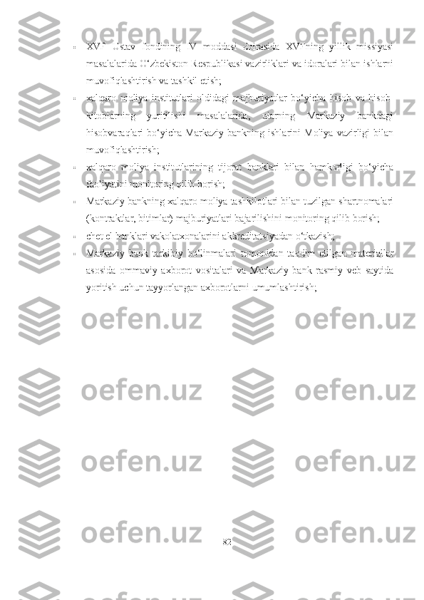  XVF   Ustav   fondining   IV   moddasi   doirasida   XVFning   yillik   missiyasi
masalalarida O‘zbekiston Respublikasi vazirliklari va idoralari bilan ishlarni
muvofiqlashtirish va tashkil etish;
 xalqaro   moliya   institutlari   oldidagi   majburiyatlar   bo‘yicha   hisob   va   hisob-
kitoblarning   yuritilishi   masalalarida,   ularning   Markaziy   bankdagi
hisobvaraqlari   bo‘yicha   Markaziy   bankning   ishlarini   Moliya   vazirligi   bilan
muvofiqlashtirish;
 xalqaro   moliya   institutlarining   tijorat   banklari   bilan   hamkorligi   bo‘yicha
faoliyatini monitoring qilib borish;
 Markaziy bankning xalqaro moliya tashkilotlari bilan tuzilgan shartnomalari
(kontraktlar, bitimlar) majburiyatlari bajarilishini monitoring qilib borish;
 chet el banklari vakolatxonalarini akkreditatsiyadan o‘tkazish;
 Markaziy   bank   tarkibiy   bo‘linmalari   tomonidan   taqdim   etilgan   materiallar
asosida   ommaviy   axborot   vositalari   va   Markaziy   bank   rasmiy   veb   saytida
yoritish uchun tayyorlangan axborotlarni umumlashtirish;
82 