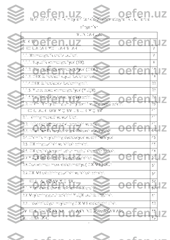 Ba’zi poliz o’simlik moylari tarkibini xromatografik usullarda
o’rganish
MUNDARIJA .
KIRISH . 3
I BOB. ADABIYOTLAR SHARHI . 7
1 .1. Xromatografik analiz usullari. 7
1 .1.1. S uyuqlik xromatografiyasi  (SX). 8
1 .1.2. Gaz – suyuqlik xromatografiyasi (GSX.). 14
1 .1.3.  G SX da harakatli suyuq fazalar tanlash. 18
1. 1.4.GSX da   h arakat siz  fazalar ning roli. 22
1 .1.5. Yupqa qavat xromatografiyasi (YuQX). 23
1.1.6.YuQXning  jihozlari va bajarilish tartibi. . 27
1 . 2 .  O’simlik moylarning umumiy   tasnifi  va triglitserid tarkibi. 35
II   BOB . TAJRIBAVIY   QISM  USLUBIY QISM 41
2.1. Ishning maqsadi va vazifalari. 41
2.2. Poliz ekinlarining tarixi, tarqalishi va tarkibi. 4 1
2.3.Poliz o’simlik moylarining shifobaxsh xususiyatlari 4 4
2.4.O’simlik moylarining ekstraksiyasi va etirifikatsiyasi 4 5
2.5. GX ning tuzilishi va ishlash prinsipi. 4 6
2.6.  GX ajralish   jarayoni   uchun   maqbul   sharoitlar   tanlas h. 48
2.7.YuQX usulida  bajariladigan bosqichlar . 50
2.8.Gazoxromato mass-spektrometriya ( GX-MS .)  usuli
51
2.9.GX-MS  asbobining tuzilishi va ishlash prinsipi.
54
III   BOB . TAJRIBAVIY   QISM . 57
3.1.  Yog ’  kislotalar   metil   efirlarini   GX   analizi . 57
3.7.Moylarning guruh tarkibini YuQX usulida o'rganish.
61
3.3 .Tekshiriladigan moylarning GX-MS spektrlarini olish. 62
IV BOB.  OLINGAN NATIJALARNING  MUHOKAMASI. 66
XULOSALAR. 69
1 