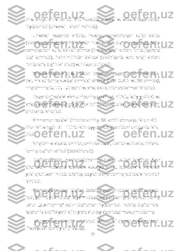 tinka  sirtiga  ishlov  beriladi.  Shu  maqsadda   universal   va  selektiv   reagentlardan
foydalaniladi (universal—shartli ma’noda).
Universal   reagentlar   sifatida,   masalan,   konsentrlangan   sulfat   kislota
(qizdirilganda   organik   birikmalardan   hosil   bo'lgan   dog‘ni   qoraytiradi),   kaliy
permanganatni sulfat kislotali eritmasi (binafsha rangli sorbent fonida jigarrang
dog‘   ko‘rinadi),   fosfor   molibden   kislotasi   (qizdirilganda   sariq   rangli   sorbent
fonida ko‘k dog’ hosil qiladi) va hokazo qo'llanadi.
Selektiv   reagent   sifatida,   masalan   Dragendorf   reagenti,   Simmerman   reak-
tivi,   mis   sulfatning   suvdagi   ammiakli   eritmasi   (10%   CuSO
4   va   2%   ammiak);
ningidrinning C
9 H
4 O
3  H
2 O etanol va sirka kislota bilan aralashmasi ishlatiladi.
Dragendorf reaktivi vismut nitratning asosli tuzi Bi0N0
3 , kaliy yodid KJ va
sirka kislotaning suvdagi aralashmasi bo‘lib, aminlar, alkaloidlar va steroidlami
aniqlashda ishlatiladi.
Simmerman   reaktivi   dinitrobenzolning   2%   spirtli   eritmasiga   ishqor   KOH
bilan ishlov berib -70—100°C isitib tayyorlanadi. Steroidlarni aniqlashda ishla-
tiladi.
Ningidrin   vositasida   aminlar,   aminokislotalar,   oqsillar   va   boshqa   birikma-
larning dog’lari ochiladi (detektirlanadi).
Dog’larni   ochish,   ravshanlashtirishning   boshqa   usullari   ham   bor.   Agar
ajratiluvchi   moddalarda   radioaktiv   xususiyat   bo‘lsa,   radioaktivlik   o'lchanadi
yoki   ajratiluvchi   modda   tarkibiga   ataylab   elementlarning   radioaktiv   izotoplari
kiritiladi.
Xromatogrammadagi   dog’lar   detektirlangach   moddalar   identifikatsiyala-
nadi, ya’ni u yoki bu dog‘ qaysi  moddaga tegishli ekanligi aniqlanadi. Buning
uchun   ,,guvohlarning“   etalon   dog’laridan   foydalaniladi.   Ba’zida   dog’lar   hara-
katchanlik koeffitsiyenti Rf bo'yicha shunday sharoitdagi mazkur moddaning
Rf   qiymatiga   solishtirib   aniqlanadi.   Ammo   Rf   qiymati   bo'yicha   identi-
fikatsiyalash taqribiy   aniqlikka ega.
33 