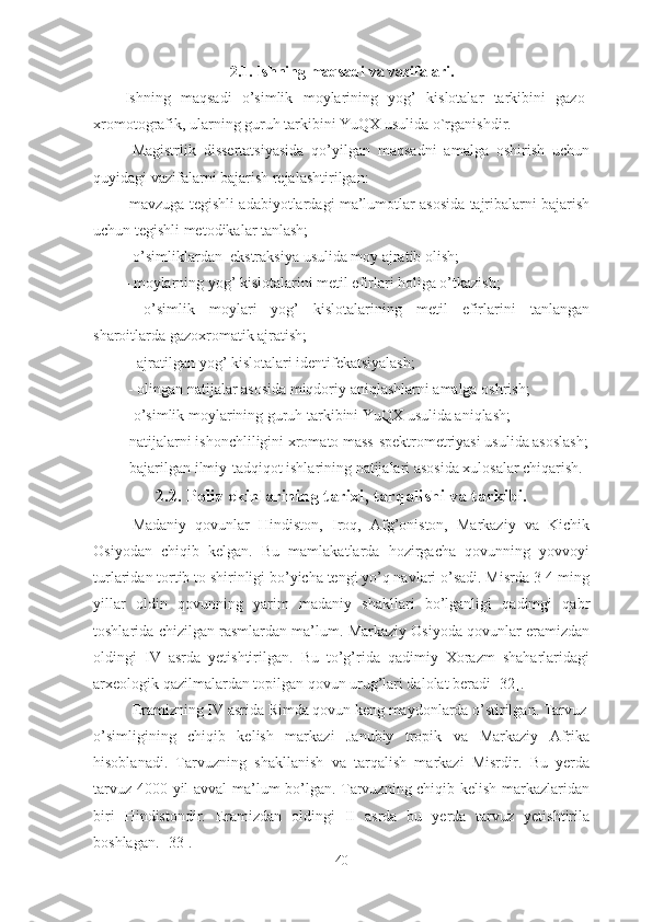 2.1. Ishning maqsadi va vazifalari.
Ishning   maqsadi   o’simlik   moylarining   yog’   kislotalar   tarkibini   gazo-
xromotografik, ularning guruh tarkibini YuQX usulida o`rganishdir.
  Magistrlik   dissertatsiyasida   qo’yilgan   maqsadni   amalga   oshirish   uchun
quyidagi vazifalarni bajarish rejalashtirilgan:
-mavzuga tegishli adabiyotlardagi ma’lumotlar asosida tajribalarni bajarish
uchun tegishli metodikalar tanlash;
        -  o ’ simliklardan  ekstraksiya   usulida   moy ajratib olish ; 
- moylarning yog’ kislotalarini metil efirlari holiga o’tkazish;
  -o’simlik   moylari   yog’   kislotalarining   metil   efirlarini   tanlangan
sharoitlarda gazoxromatik ajratish;
 - ajratilgan yog’ kislotalari identifekatsiyalash;
 - olingan natijalar asosida miqdoriy aniqlashlarni amalga oshrish;
- o’simlik moylarining guruh tarkibini YuQX usulida aniqlash;
-natijalarni ishonchliligini xromato mass-spektrometriyasi usulida asoslash;
-bajarilgan ilmiy-tadqiqot ishlarining natijalari asosida xulosalar chiqarish. 
2.2. Poliz ekinlarining tarixi, tarqalishi va tarkibi.
Madaniy   qovunlar   Hindiston,   Iroq,   Afg’oniston,   Markaziy   va   Kichik
Osiyodan   chiqib   kelgan.   Bu   mamlakatlarda   hozirgacha   qovunning   yovvoyi
turlaridan tortib to shirinligi bo’yicha tengi yo’q navlari o’sadi. Misrda 3-4 ming
yillar   oldin   qovunning   yarim   madaniy   shakllari   bo’lganligi   qadimgi   qabr
toshlarida chizilgan rasmlardan ma’lum. Markaziy Osiyoda qovunlar eramizdan
oldingi   IV   asrda   yetishtirilgan.   Bu   to’g’rida   qadimiy   Xorazm   shaharlaridagi
arxeologik qazilmalardan topilgan qovun urug’lari dalolat beradi [32].
Eramizning IV asrida Rimda qovun keng maydonlarda o’stirilgan. Tarvuz
o’simligining   chiqib   kelish   markazi   Janubiy   tropik   va   Markaziy   Afrika
hisoblanadi.   Tarvuzning   shakllanish   va   tarqalish   markazi   Misrdir.   Bu   yerda
tarvuz 4000 yil avval  ma’lum bo’lgan. Tarvuzning chiqib kelish markazlaridan
biri   Hindistondir.   Eramizdan   oldingi   II   asrda   bu   yerda   tarvuz   yetishtirila
boshlagan. [33].
40 