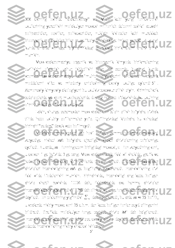 XX   asrning   oxirida   “elektrosprey”   va   MLDI   kabi   yangi   ionlashtirish
usullarining   yaratilishi   molekulyar   massasi   millionlab   daltonni   tashkil   etuvchi
polipeptidlar,   oqsillar,   polisaxaridlar,   nuklein   kislotalar   kabi   murakkab
bioorganik   molekulalar   bilan   muvaffaqiyatli   ishlashga   imkon   yaratdi.   Bugungi
kunda   amalda   xohlagan   qiyinchilikdagi   murakkab   birikmalarni   analiz   qilish
mumkin.
Mass-spektrometriya   organik   va   bioorganik   kimyoda   birikmalarning
tuzilishini   o’rnatish   uchun   ishlatilishi   bilan   bir   qatorda,   bugungi   kunda
xromatomass-spektrometriya   atrof-muhit   ob’yektlarini   ifloslovchi   organik
moddalarni   sifat   va   miqdoriy   aniqlashning   asosiy   usuliga   aylandi[51].
Zamonaviy kimyoviy ekologiyani bu usulsiz tasavvur qilish qiyin. Kriminalistik
tadqiqotlarda   va   sport   musobaqalarida   doping-nazorat   o’tkazishda   bu   usulning
o’rnini bosadigan boshqa usul yo’q. 
Lekin, shunga qaramasdan mass-spektrlarni talqin qilish bo’yicha o’zbek
tilida   hatto   uslubiy   qo’llanmalar   yo’q.   Qo’lingizdagi   kitobcha   bu   sohadagi
birinchi “qadam” desak xato bo’lmaydi.
Moddaning   mass-spektri   deb   hosil   bo‘lgan   hamma   ionlarning   massasini
zaryadiga   nisbati   m/z   bo‘yicha   ajratilgan   spektr   chiziqlarning   to‘plamiga
aytiladi. Bu erda,  m  – ionning atom birligidagi massasi,  z  – ion zaryadining soni,
u asosan 1 ga ba’zida 2 ga teng. Mass-spektr odatda ikki xil shaklda, grafik va
jadval   (sonlar   majmuasi)   ko’rinishlarda   taqdim   etiladi.   Grafikda   mass-spektr
chiziqlari   intensivligining   m/z   ga   bog‘liqligi   tasvirlanadi.   Intensivlikning   o‘zi
ikki   xilda   ifodalanishi   mumkin.   Birinchisida,   intensivligi   eng   katta   bo‘lgan
chiziq   shartli   ravishda   100%   deb,   ikkinchisida   esa   hamma   chiziqlar
intensivliklarining yig‘indisi 100% deb olinadi va unga ion toklarining yig‘indisi
deyiladi. Ion toklarining yig‘indisi   deb belgilanadi, bu erda  m     25 bo‘lib,
u spektrda nisbiy massa soni 25 a.b.m. dan katta bo‘lgan ionlar qayd qilinganini
bildiradi.   Grafikda   molekulyar   ionga   tegishli   chiziq   M +
  deb   belgilanadi.
Intensivligi   eng   katta   bo‘lgan   chiziqqa   asosiy   chiziq   deyiladi.   Struktur   tahlilda
odatda intensivlikning nisbiy shkalasi ishlatiladi.
51 