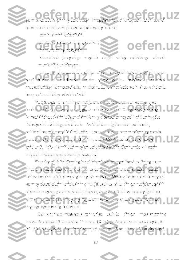 ga mos keladi. Agar moy tarkibidagi Omegalar miqdori keragidan ortiqni tashkil
qilsa, inson organizimiga quyidagicha salbiy ta’sirlar:
-qon bosimini ko’tarilishi;
-qon-tomir sistemasining qisqarishi;
-immunitetning pasayishi;
-shamollash   jarayoniga   moyillik   singari   salbiy   oqibatlarga   uchrash
mumkinligi aniqlangan.
Umuman olganda tadqiq etilgan o’simlik moylari tarkibida to’yinmagan
yog’   kislotalari   miqdorining   ancha   yuqoriligi   bu   moylarning   iste’mol
maqsadlaridagi   farmasevtikada,   meditsinada,   kosmetikada   va   boshqa   sohalarda
keng qo’llanilishiga sabab bo’ladi.
YuQX usuli   bilan  olingan natijalar  asosida  tarvuz,qovun va qovoq  va 
boshqa tekshirilgan  moylar ning guruh  tarkibi aniqlandi .Olingan natijalarning 
ko'rsatishicha, tekshiriladigan o’simlik moy ekstraktlari  neytral lipidlarning 5ta 
fraksiyasini o'z ichiga oladi:bular    f osfoli p idlar  triglitseridlar,   x olisteri n,  
x olistirol  va erkin yog' kislotalardir. T arvuz, qovun, qovoq mo y larining asosiy 
guruh tarkibi    triglisiridlar iborat bo’lib, ular 89,52% gachani tashkil etishi 
aniqlandi .   Poliz o’simliklari moylari tarkibida fosfolipidlar hamda xo l isterin 
miqdori nisbatan   ancha kamligi kuzatildi .
Shunday qilib lipidlarning bir o’lchamli xromatografiyasi usulining ustun 
jihatlari sifatida qimmatbaho asbob- uskunalar va namunalarga uzoq muddatli 
ishlov berishni talab qilmasligini aytish mumkin. Mazkur ishda o'simlik moylari 
va moy ekstraktlarini aniqlashning YuQX usuli asosida olingan natijalar tegishli 
o’simlik moylari guruh tarkibini aniqlash,ularning sifatini va haqiqiyligini tek-
shirish hamda tegishli me'yoriy hujjatlarni ishlab chiqishda foydalanish imko-
niyatiga ega ekanligi ko'rsatildi.
Gazoxromato-mass-spektrometriya   usulida   olingan   mass-spetrning
massa farqlarida 12 ta holatda 14 m.a.b. (CH
2  ) ga farq qilishini tasdiqlaydi. 81-
74=7,74-67=7,59-54=4 vodorod atomlari soni esa 35 va uglerod 19 ta ekanligni,
67 