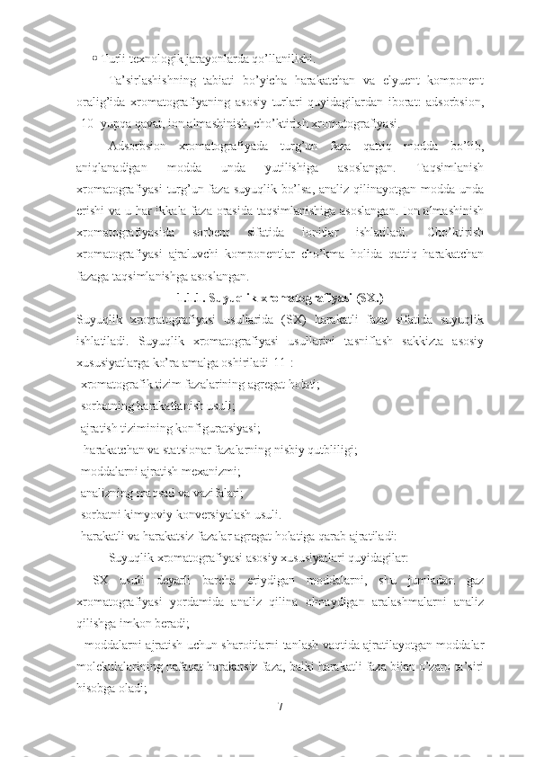  Turli texnologik jarayonlarda qo’llanilishi.
Ta’sirlashishning   tabiati   bo’yicha   harakatchan   va   elyuent   komponent
oralig’ida   xromatografiyaning   asosiy   turlari   quyidagilardan   iborat:   adsorbsion,
[10] yupqa qavat, ion almashinish, cho’ktirish xromatografiyasi.
Adsorbsion   xromatografiyada   turg’un   faza   qattiq   modda   bo’lib,
aniqlanadigan   modda   unda   yutilishiga   asoslangan.   Taqsimlanish
xromatografiyasi  turg’un faza suyuqlik bo’lsa, analiz qilinayotgan modda unda
erishi  va u har ikkala faza orasida taqsimlanishiga  asoslangan.  Ion almashinish
xromatografiyasida   sorbent   sifatida   ionitlar   ishlatiladi.   Cho’ktirish
xromatografiyasi   ajraluvchi   komponentlar   cho’kma   holida   qattiq   harakatchan
fazaga taqsimlanishga asoslangan.
1.1.1.  Suyuqlik xromatografiyasi  (SX.)
Suyuqlik   xromatografiyasi   usullarida   (SX)   harakatli   faza   sifatida   suyuqlik
ishlatiladi.   Suyuqlik   xromatografiyasi   usullarini   tasniflash   sakkizta   asosiy
xususiyatlarga ko’ra amalga oshiriladi[11]:  
- xromatografik tizim fazalarining agregat holati; 
- sorbatning harakatlanish usuli; 
- ajratish tizimining konfigura t siyasi;
  - harakatchan va sta t sionar fazalarning nisbiy qutbliligi; 
- moddalarni ajratish mexanizmi; 
- analizning maqsad va vazifalari; 
- sorbatni kimyoviy konversiyalash usuli.
-harakatli va harakatsiz f azalar  agregat  holatiga   qarab   ajratiladi:
Suyuqlik xromatografiyasi asosiy xususiyatlari quyidagilar:
-   SX   usuli   deyarli   barcha   eriydigan   moddalarni,   shu   jumladan   gaz
xromatografiyasi   yordamida   analiz   qilina   olmaydigan   aralashmalarni   analiz
qilishga imkon beradi;
- moddalarni ajratish uchun sharoitlarni tanlash vaqtida ajratilayotgan moddalar
molekulalarining nafaqat harakatsiz faza, balki harakatli faza bilan o’zaro ta’siri
hisobga oladi;
7 