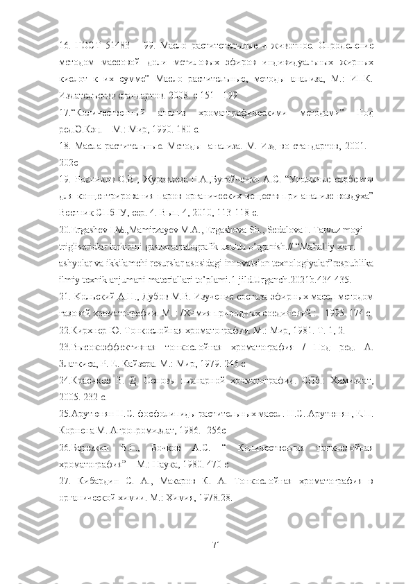 16.   ГОСТ   51483   –   99.   Масло   раститетелъные   и   животное.   Опроделение
методом   массовой   доли   метиловых   эфиров   индивидуалъных   жирных
кислот   к   их   сумме”   Масло   растителъные,   методы   анализа,   М.:   ИПК.
Издателъ c тво стандартов. 2008. с 151 - 199 
17.“Количественный   анализ   хроматграфическими   методами”   Под
ред.Э.Кэц. – М.: Мир, 1990. 180 с.
18.   Масла   растительные.   Методы     анализа.   М.   Изд-во   стандартов,   2001.   -
202с
19.   Родников   О.В.,   Журавлева   Г.А.,Бугайченко   А.С.   “Угольные   сорбенты
для   концентрирования   паров   органических   веществ   при   анализе   воздуха”
Вестник СПбГУ, сер. 4. Вып. 4, 2010, 113-118 с.
20. Ergashev   I . M ., Mamirzayev   M . A .,  Ergashova   Sh .,  Sedalova   I .  Tarvuz   moyi  
trigliseridlar   tarkibini   gasoxromatografik   usulda   o ’ rganish .// “ Mahalliy   xom -
ashyolar   va   ikkilamchi   resurslar   asosidagi   innovatsion   texnologiyalar ” respublika
ilmiy - texnik   anjumani   materiallari   to ’ plami .1- jild . Urganch .2021 b .434-435.
21. Kольский А.Н., Дубов М.В. Изучение состава эфирных масел методом
газовой хроматографии. М. : /Химия природных соединений : - 1995. 174 с.
22.Кирхнер Ю. Тонкослойная хроматография. М.: Мир, 1981. Т. 1, 2.
23.Высокоэффективная   тонкослойная   хроматография   /   Под   ред.   А.
Златкиса, Р. Е. Кайзера. М.: Мир, 1979. 246 с
24.Красиков   В.   Д.   Основы   планарной   хроматографии.   СПб.:   Химиздат,
2005. 232 с.
25.Арутюнян Н.С. фосфолипиды растительных масел. Н.С. Арутюнян, Е.П.
Корнена М. Агропромиздат, 1986. -256с
26.Березкин   В.Г.,   Бочков   А.С.   “   Количественная   тонкослойная
хроматография” – М.: Наука, 1980. 470 с
27.   Кибардин   С.   А.,   Макаров   К.   А.   Тонкослойная   хроматография   в
органической химии. М.: Химия, 1978.28.
71 