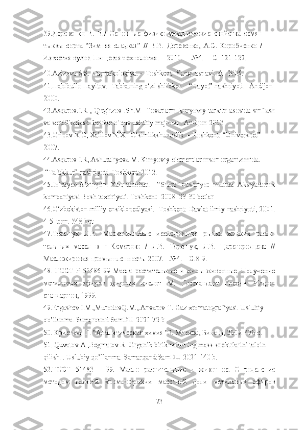39. Деревенко   В.   В./   Основные   физико-механические   свойства   семян
тыквы   сорта   “Зимняя   сладкая”   //   В.В.   Деревенко,   А.С.   Коробченко   /
Известия   вузов.   Пищевая технология.   –   2011.   –   №4.   –   С. 121-122.
40. Azizova S.S.  Farmakologiya. – Toshkent: Yangi asr avlodi- 2006.
41. Habibullo Hayitov.  Tabiatning o‘zi shifokor. - “Hayot” nashriyoti:  Andijon-
2000.
42.Asqarov.I.R , Qirg`izov .Sh.M   Tovarlarni kimyoviy tarkibi asosida sinflash
va sertifikatlash fanidan o`quv uslubiy majmua . Andijon 2013
43. Oripov R.O, Xalilov N.X.   O‘simlikshunoslik. – Toshkent: “Universitet”
2007.
44.Asqarov I.R, Ashuraliyeva M. Kimyoviy elementlar inson organizimida. -
 “Tafakkur” nashriyoti  Toshkent-2012.
45. Jo`rayev A’zimjon. Xalq tabobati. - “Sharq” nashriyot- matbaa  Aksiyadorlik
kompaniyasi Bosh taxririyati.  Toshkent -2008. 23-30 betlar
46.O ‘zbekiston milliy ensiklopediyasi.- Toshkent: Davlat ilmiy nashriyoti, 2001.
4-5  tom.  348- bet
47.Терешук   Л.В.   Маркетинговые   исследования   рынка   жидких   расти-
тельных   масел   в   г   Кемерово   /   Л.В.   Терешук,   Л.В.   Царегородцева   //
Масложировая промышленность. 2007. - №4. – С.8-9.
48.   ГОСТ   Р   51486-99   Масла   растительные   и   жиры   животные.   Получение
метиловых   эфиров   жирных   кислот   М.   Госстандарт   России:   Изд-во
стандартов, 1999.
49. Ergashev   I . M ., Murodo v Q . M .,. Anvarov   T .  Gaz   xromatografiyasi .  Uslubiy  
qo ’ llanma .  Samarqand : SamDU -2021-72  b
50. Кристиан Г .  “Аналитическая химия “2. Москва ,  Бинош , 2009. 470  с .
51. Quvatov A.,Begmatov R. Organik birikmalarning mass-spektrlarini talqin 
qilish. . Uslubiy qo’llanma. Samarqand:SamDU-2021-140 b.
52. ГОСТ   51483   –   99.   Масло   растителъные   и   животное .   Опроделение
методом   газовой   хроматографии   массовой   доли   метиловых   эфиров
73 