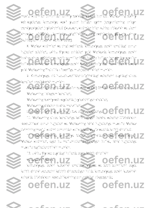 mas ul xodimlari tomonidan doimiy ravishda kuzatib boriladi. Markazning rasmiyʼ
veb-saytlariga   korrupsiya   xavfi   yuqori   bo lgan   ayrim   jarayonlarning   onlayn	
ʻ
translyatsiyalari joylashtiriladi (xususan, xodimlar bilan suhbat o tkazish va ularni	
ʻ
sinovdan   o tkazish,   komissiya   yig ilishlari,   tinglovchilardan   yakuniy   sinov	
ʻ ʻ
(suhbat)larni o tkazish va boshqalar).	
ʻ
8.   Markaz   xodimlari   va   tinglovchilarda   korrupsiyaga   qarshi   amaldagi   qonun
hujjatlari   talablari,   ushbu   Siyosat   qoidalari   yoki   Markazda   korrupsiyaga   qarshi
boshqa chora-tadbirlar va tartib-taomillar bilan bog liq bo lgan har qanday savollar	
ʻ ʻ
bo lsa,   ular   Markaz   korrupsiyaga   qarshi   kurashish   bo yicha   muvofiqlashtiruvchi	
ʻ ʻ
yoki Markazning “halollik ofitseri”ga murojaat qilishlari mumkin.
9.   Korrupsiyaga   oid   huquqbuzarliklar   to g risidagi   xabarlarni   quyidagi   aloqa	
ʻ ʻ
kanallari orqali berish mumkin:
Adliya vazirligining “1008” telefon raqami va (71) 234-52-40 telefon raqami;
Markazning Telegram kanallari;
Markazning rasmiy veb-saytlarida joylashtirilgan shakllar;
Markazning elektron pochta manzillari;
to g ridan-to g ri huquqni muhofaza qilish organlariga.	
ʻ ʻ ʻ ʻ
10.   Markazning   aloqa   kanallariga   kelib   tushgan   barcha   xabarlar   O zbekiston	
ʻ
Respublikasi   qonun   hujjatlari   va   Markazning   ichki   hujjatlariga   muvofiq   Markaz
tizimining mas ul xodimi tomonidan xolis tarzda va o z vaqtida ko rib chiqiladi.	
ʼ ʻ ʻ
11.   Vazirlik   tizimida   korrupsiya   faktlari   to g risida   vijdonan   xabar   bergan	
ʻ ʻ
Markaz   xodimlari,   agar   bu   ma lumotlar   tasdiqlangan   bo lsa,   ichki   hujjatlarga	
ʼ ʻ
muvofiq rag batlantirilishi mumkin.	
ʻ
12. Ushbu Siyosat quyidagi hollarda qayta ko rib chiqilishi	
ʻ
va tuzatilishi kerak:
korrupsiyaga   qarshi   kurashish   amaldagi   siyosat   va   tartib-taomillarni   qayta
ko rib chiqish zaruratini keltirib chiqaradigan holda korrupsiyaga qarshi kurashish	
ʻ
sohasida O zbekiston Respublikasining qonunchiligi o zgarganda;	
ʻ ʻ 