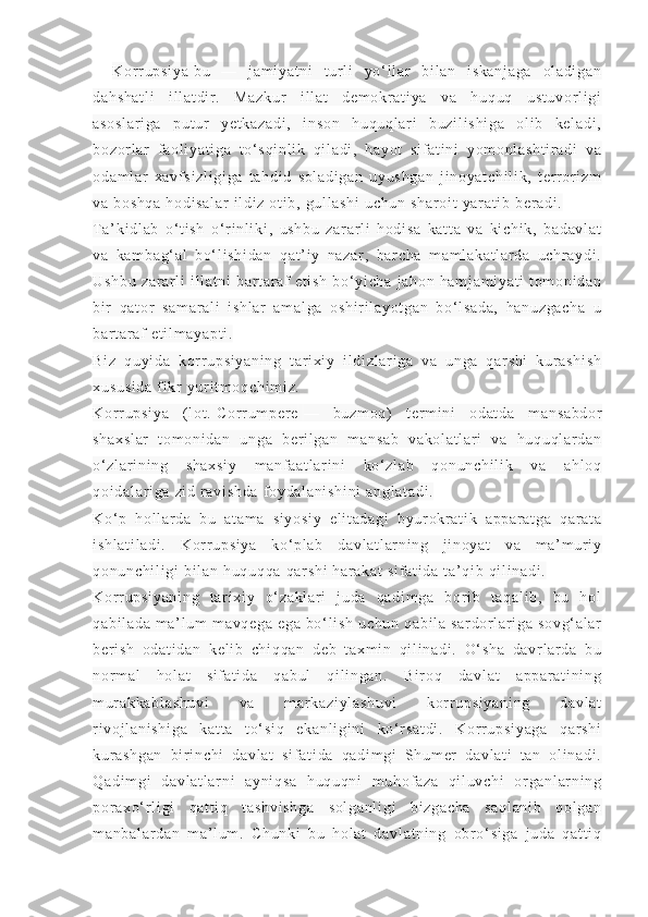 Kor r u ps i y a   bu   —   j am i y at ni   t ur l i   yo‘ l l a r   bi l a n   i s ka nj ag a   ol a di ga n
da hs ha t l i   i l l at di r .   Ma zk ur   i l l at   d em ok r a t i ya   v a   hu qu q   us t u vo r l i g i
as os l a r i ga   pu t ur   ye t k az ad i ,   i ns on   h uq uq l ar i   b uz i l i s hi ga   o l i b   k el ad i ,
bo zo r l a r   f a ol i y at i g a   t o‘ s qi nl i k   q i l ad i ,   ha yo t   s i f at i n i   y om onl as ht i r ad i   va
od am l a r   xa vf s i z l i gi ga   t a hd i d   s ol ad i g an   uy us hg an   j i no ya t c hi l i k,   t er r or i zm
va  b os hq a   ho di sa l a r   i l di z  ot i b ,  gu l l a sh i   uc hu n  sh ar oi t   ya r a t i b  ber ad i .
T a’ ki d l a b   o‘ t i s h   o ‘ r i nl i ki ,   us hb u   z ar ar l i   ho di sa   ka t t a   v a   ki ch i k ,   ba da vl at
va   k am ba g‘ al   b o‘ l i s hi da n   q at ’ i y   n az ar ,   b ar c ha   m a m l ak at l ar da   uc hr a yd i .
Us hb u   z ar ar l i   i l l a t n i   bar t a r af   e t i sh   bo‘ yi ch a   j ah on   h am j a m i ya t i   t om oni da n
bi r   qa t or   sa m a r a l i   i sh l a r   a m a l g a   os hi r i l a yo t g an   bo‘ l s ad a,   ha nu zg ac ha   u
ba r t a r af  e t i l m ay ap t i .
Bi z   q uy i d a   kor r u ps i y an i n g   t ar i xi y   i l d i z l a r i ga   v a   un ga   qar sh i   k ur a sh i s h
xu su si da  f i kr   yu r i t m o qc hi m i z.
Kor r u ps i y a   ( l ot .   Co r r u m p er e   —   bu zm oq)   t er m i n i   od at da   m a ns ab do r
sh ax sl ar   t om on i d an   u ng a   b er i l g an   m a ns ab   va ko l a t l ar i   va   h uq uq l ar da n
o‘ z l a r i ni ng   s ha xs i y   m anf aa t l ar i n i   ko‘ zl ab   q on un ch i l i k   v a   ah l o q
qo i d al ar i ga   zi d  r av i s hd a   f oy da l a ni sh i n i  a ng l a t a di .
Ko‘ p   ho l l ar da   b u   at am a   s i y os i y   el i t ad ag i   b yur okr at i k   a pp ar at ga   q ar at a
i s hl at i l ad i .   K or r u ps i y a   ko ‘ pl ab   d av l a t l ar n i n g   j i n oy at   va   m a ’ m ur i y
qo nu nc hi l i gi  b i l a n  h uq uq qa  q ar sh i   ha r a ka t   si f a t i da   t a’ qi b  qi l i n ad i .
Kor r u ps i y an i n g   t ar i x i y   o‘ z ak l a r i   j ud a   qa di m g a   b or i b   t aq al i b ,   b u   h ol
qa bi l a da   m a’ l u m   m a vq eg a  e ga  b o‘ l i s h  u ch un  q ab i l a  s ar dor l a r i ga  s ov g‘ al ar
be r i s h   od at i d an   k el i b   ch i q qa n   d eb   t ax m i n   qi l i na di .   O‘ sh a   d avr l a r d a   b u
nor m a l   h ol at   si f a t i da   q ab ul   qi l i n ga n.   B i r o q   d av l a t   ap pa r a t i ni n g
m ur ak ka bl as hu vi   v a   m ar ka zi yl as hu vi   k or r u ps i y an i n g   d av l a t
r i v oj l a ni sh i g a   ka t t a   t o‘ s i q   e ka nl i g i n i   k o‘ r sa t d i .   K or r u ps i y ag a   q ar s hi
kur as hg an   bi r i n ch i   d av l a t   s i f at i d a   qa di m gi   Sh um er   d av l a t i   t an   ol i na di .
Qa di m g i   d av l a t l ar ni   ay ni qs a   hu qu qn i   m uh of a za   q i l uv ch i   or ga nl ar ni n g
por ax o‘ r l i gi   qa t t i q   t as hv i s hg a   s ol ga nl i g i   bi zg ac ha   sa ql an i b   q ol ga n
m a nb al ar da n   m a’ l um .   C hu nk i   bu   ho l a t   d av l a t n i n g   o br o‘ si ga   j ud a   qa t t i q 