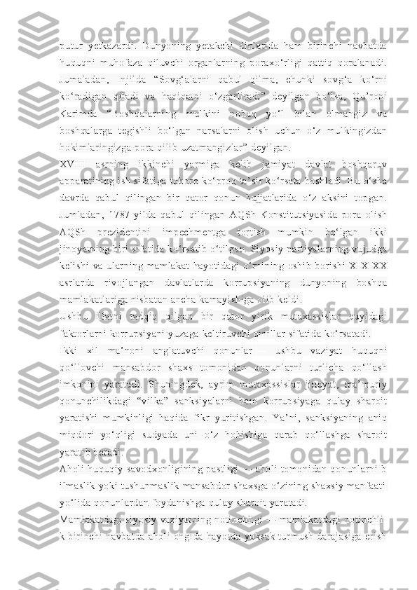 pu t ur   y et ka za r d i .   D un yo ni ng   y et ak ch i   d i n l ar i d a   ha m   bi r i n ch i   na vb at da
hu qu qn i   m u hof az a   q i l uv ch i   or g an l a r ni ng   p or ax o‘ r l i g i   qa t t i q   q or a l a na di .
Ju m a l a da n,   I n j i l da   “S ov g‘ a l a r ni   q ab ul   qi l m a ,   ch un ki   so vg ‘ a   k o‘ r n i
ko‘ r ad i g an   q i l ad i   v a   h aq i q at ni   o‘ z ga r t i r a di ”   de yi l g an   bo‘ l s a,   Q u’ r on i
Ka r i m da   “ Bo sh qa l a r n i n g   m u l k i n i   n oh aq   yo‘ l   b i l an   ol m a ng i z   va
bo sh qa l a r g a   t e gi sh l i   b o‘ l ga n   n ar sa l a r n i   o l i sh   u ch un   o‘ z   m u l k i n gi zd an
ho ki m l ar i ng i z ga  p or a  qi l i b  u za t m an gi zl ar ”  d ey i l ga n.
XV I I I   as r n i n g   i k ki nc hi   y ar m i g a   k el i b   j am i ya t   d av l a t   bo sh qa r u v
ap pa r a t i ni ng   i sh   si f a t i ga   t ob or o   k o‘ pr oq   t a’ si r   ko‘ r sa t a   bo sh l a di .   B u   o‘ sh a
da vr da   q ab ul   q i l i n ga n   bi r   q at or   qo nu n   hu j j at l ar i d a   o‘ z   ak si ni   t o pg an .
Ju m l ad an ,   17 87 - yi l d a   qa bu l   q i l i ng an   A QS h   K on st i t ut si ya si da   po r a   ol i s h
AQ Sh   pr ez i d en t i ni   i m p ec hm en t g a   t or t i s h   m um ki n   b o‘ l ga n   i kki
j i no ya t n i n g  bi r i   si f a t i da  k o‘ r s at i b   o‘ t i l ga n.  S i y os i y   par t i ya l ar ni ng  v uj ud ga
ke l i sh i   va   ul ar ni n g   m am l a ka t   ha yo t i da gi   o‘ r n i n i n g   o sh i b   b or i sh i   XI X- XX
as r l ar da   r i v oj l a ng an   d av l a t l ar d a   kor r up si ya ni ng   d un yo ni ng   bo sh qa
m a m l ak at l a r i ga  n i s ba t a n  a nc ha   ka m a yi sh i g a   ol i b  ke l d i .
Us hb u   i l l a t n i   t ad qi q   q i l g an   b i r   q at or   y i r i k   m ut ax as si sl ar   qu yi da gi
f a kt o r l a r n i   kor r up si ya ni   yu za ga   ke l t i r u vc hi  o m i l l ar   si f a t i da  k o‘ r sa t a di .
I kk i   xi l   m a’ no ni   a ng l a t u vc hi   q on un l a r   —   us hb u   v az i y at   hu qu qn i
qo‘ l l ov ch i   m a ns ab do r   s ha xs   t om on i d an   q on un l ar ni   t ur l i c ha   q o‘ l l a sh
i m ko ni ni   ya r a t a di .   Sh un i n gd ek ,   ay r i m   m ut ax as si sl a r   j i n oy at ,   m a’ m ur i y
qo nu nc hi l i kd ag i   “v i l ka ”   s an ks i y al ar ni   ha m   k or r u ps i y ag a   q ul ay   sh ar oi t
ya r a t i sh i   m um ki nl i gi   ha qi da   f i kr   y ur i t i sh ga n.   Y a’ ni ,   s an ks i y an i n g   a ni q
m i qd or i   yo‘ ql i gi   su dy ad a   u ni   o‘ z   ho hi sh i g a   qa r a b   q o‘ l l a sh ga   sh ar oi t
ya r a t i b  ber ad i .
Ah ol i   hu qu qi y   sa vo dx on l i gi ni ng   pa st l i gi   —   ah ol i   t o m o ni da n   qo nu nl ar n i   b
i l m a sl i k   yo ki   t u sh un m a sl i k   m a ns ab do r   sh ax sg a   o‘ z i n i n g   sh ax si y   m a nf a at i  
yo‘ l i da   qo nu nl ar d an   f oy da ni sh ga   qu l a y   sh ar oi t   ya r a t a di .
Ma m l ak at da gi   si yo si y   va zi ya t n i n g   no t i nc hl i g i   —   m a m l ak at da gi   no t i nc hl i
k   bi r i n ch i   na vb at da   ah ol i   on gi da   ha yo t d a   yu ks ak   t ur m u sh   da r a j a si ga   er i sh 