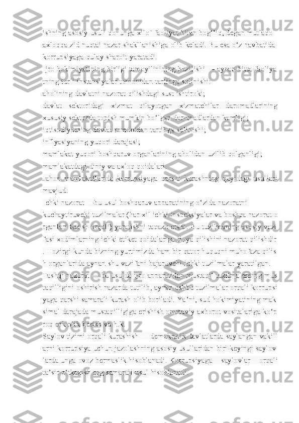 i s hn i n g   as os i y   us ul i   qo nu ng a   xi l of   f a ol i ya t   bi l a n   bo g‘ l i q ,   de ga n   m u t l aq o  
ax l o qq a   zi d   nu qt ai   na za r   sh ak l l an i s hi ga   ol i b   ke l a di .   Bu   es a   o‘ z   na vb at i d a  
kor r up si ya ga   qu l a y   sh ar oi t   ya r a t a di .
I j r o   ho ki m i ya t i ni n g   bi r l i gi   t a m o yi l i ni n i n g   bu zi l i sh i   —   ay na n   bi t t a   f a ol i ya
t n i n g   t ur l i   i n st an si ya l a r   t o m o ni da n   t ar t i bg a   so l i ni sh i :
ah ol i n i n g  da vl at ni  n az or at  q i l i s hd ag i  s us t   i s ht i r o ki ;
da vl at   s ek t o r i da gi   xi zm at   q i l ay ot ga n   xi zm at ch i l ar   d ar o m a dl ar i ni ng
xu su si y   se kt or da   t op i s h  m um ki n  bo‘ l g an  d ar om a dl ar da n  ka m l i g i ;
i q t i so di yo t n i n g  da vl at  t om on i d an  t ar t i b ga   so l i ni sh i ;
i nf l y as i y an i n g   yu qor i   da r a j a si ;
m a m l ak at   yu qor i   bo sh qa r u v   or g an l a r i ni ng   ah ol i d an   uz i l i b   qo l g an l i gi ;
m a m l ak at da gi   di n i y  v a  a xl oq  q oi da l ar i .
Ja ho n   m a m l ak at l a r i da   kor r u ps i y ag a   qa r s hi   ku r a sh ni ng   q uy i d ag i   u su l l ar i
m a vj ud .
I c hki   na zo r a t   — bu   us ul   bo sh qa r u v   ap pa r a t i ni ng   o ‘ zi da   na zo r a t n i  
ku ch ay t i r u vc hi   t u zi l m al ar   ( ha r   xi l   i c hk i   i n sp ek si ya l a r   va   bo sh qa   na zo r a t   o
r ga nl ar i   t u zi sh   or q al i )   ya r a t i sh ni   t a qa zo   et ad i .   Bu   t u zi l m an i n g   as os i y   va zi
f a si   xo di m l ar n i n g   i c hk i   et i k et   qo i d al ar i ga   r i o ya   qi l i sh i n i   na zo r a t   qi l i sh di r
.   Ho zi r gi   ku nd a   bi zn i n g   yur t i m i zd a   ha m   bi r   qa t or   hu qu qn i   m u hof az a   qi l i s
h   or g an l a r i da   ay na n   sh u   va zi f a ni   ba j a r u vc hi   i c hk i   t u zi l m al ar   ya r a t i l ga n .
T as hq i   na zo r a t   —   bu   us ul da   i j r o   ap pa r a t i da n   m u st aq i l   t u zi l m al ar n i n g   m u s
t a qi l l i gi ni   os hi r i sh   na za r d a   t u t i l i b ,   ay na n   us hb u   t u zi l m al ar   or q al i   kor r up si
ya ga   qa r s hi   sa m a r a l i   kur as h   ol i b   bor i l ad i .   Ya ’ ni ,   su d   ho ki m i ya t i ni n g   m a k
si m a l   da r a j a da   m u st aq i l l i gi ga   er i sh i s h   om m a vi y   ax bo r ot   vo si t a l a r i ga   ko ‘ p
r oq   er ki n l i k   be r i s h   va   h . k .
Sa yl ov   t i zi m i   or q al i   kur as hi sh   —   de m o kr a t i k   da vl at l a r d a   sa yl an ga n   va ki l l
ar ni   kor r up si ya   uc hu n   j a zo l a sh ni ng   as os i y   us ul l a r i da n   bi r i   ke yi ng i   sa yl ov
l ar da   un ga   ov oz   be r m a sl i k   hi so bl an ad i .   Kor r u ps i y ag a   s ay l o vl ar   or q al i
t a’ si r   o‘ t ka zi sh  e ng  s am ar al i  u su l  h i s ob l a na di . 