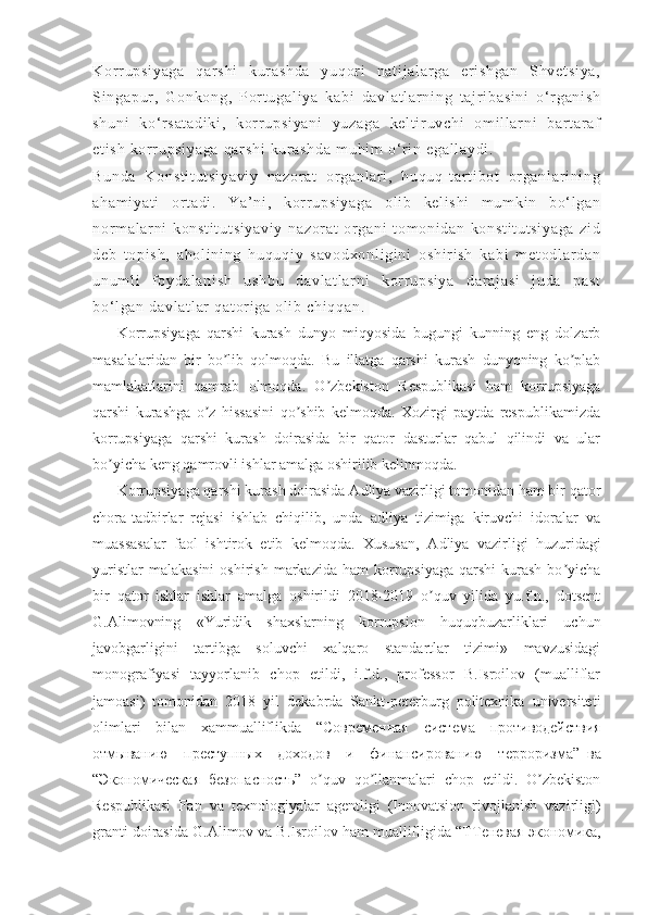 Kor r u ps i y ag a   qa r s hi   ku r a sh da   y uq or i   na t i j a l a r g a   e r i s hg an   Shv et si ya ,
Si ng ap ur ,   G on ko ng ,   Por t u ga l i ya   k ab i   da vl at l a r n i n g   t a j r i ba si ni   o‘ r g an i s h
sh un i   k o‘ r s at ad i k i ,   ko r r u ps i y an i   y uz ag a   k el t i r uv ch i   om i l l ar ni   b ar t ar a f
et i s h  k or r u ps i y ag a   qar sh i  k ur a sh da  m uh i m  o‘ r i n  e ga l l ay di .
Bu nd a   K on st i t ut si ya vi y   na zo r a t   or g an l a r i ,   h uq uq - t ar t i b ot   or ga nl ar i ni ng
ah am i y at i   or t ad i .   Ya’ ni ,   kor r up si ya ga   o l i b   ke l i sh i   m u m k i n   b o‘ l ga n
nor m a l a r n i   k on st i t ut si ya vi y   na zo r a t   or ga ni   t o m o ni da n   k on st i t ut si ya ga   zi d
de b   t op i s h,   a ho l i ni ng   hu qu qi y   s av od xo nl i g i n i   o sh i r i s h   ka bi   m e t o dl ar da n
un um l i   f oy da l a ni sh   u sh bu   d av l a t l ar ni   kor r up si ya   d ar aj as i   j u da   pa st
bo‘ l g an  d av l a t l ar  q at or i ga   ol i b  ch i q qa n.  
Korrupsiyaga   qarshi   kurash   dunyo   miqyosida   bugungi   kunning   eng   dolzarb
masalalaridan   bir   bo lib   qolmoqda.   Bu   illatga   qarshi   kurash   dunyoning   ko plabʼ ʼ
mamlakatlarini   qamrab   olmoqda.   O zbekiston   Respublikasi   ham   korrupsiyaga	
ʼ
qarshi   kurashga   o z   hissasini   qo shib   kelmoqda.   Xozirgi   paytda   respublikamizda	
ʼ ʼ
korrupsiyaga   qarshi   kurash   doirasida   bir   qator   dasturlar   qabul   qilindi   va   ular
bo yicha keng qamrovli ishlar amalga oshirilib kelinmoqda.	
ʼ
Korrupsiyaga qarshi kurash doirasida  А dliya vazirligi tomonidan ham bir qator
chora-tadbirlar   rejasi   ishlab   chiqilib,   unda   adliya   tizimiga   kiruvchi   idoralar   va
muassasalar   faol   ishtirok   etib   kelmoqda.   Xususan,   А dliya   vazirligi   huzuridagi
yuristlar  malakasini  oshirish  markazida   ham   korrupsiyaga   qarshi   kurash   bo yicha	
ʼ
bir   qator   ishlar   ishlar   amalga   oshirildi   2018-2019   o quv   yilida   yu.f.n.,   dotsent	
ʼ
G. А limovning   «Yuridik   shaxslarning   korrupsion   huquqbuzarliklari   uchun
javobgarligini   tartibga   soluvchi   xalqaro   standartlar   tizimi»   mavzusidagi
monografiyasi   tayyorlanib   chop   etildi,   i.f.d.,   professor   B.Isroilov   (mualliflar
jamoasi)   tomonidan   2018   yil   dekabrda   Sankt-peterburg   politexnika   universiteti
olimlari   bilan   xammualliflikda   “ Современная   система   противодействия
отмыванию   преступных   доходов   и   финансированию   терроризма ”     ва
“ Экономическая   безопасность ”   o quv   qo llanmalari   chop   etildi.   O zbekiston	
ʼ ʼ ʼ
Respublikasi   Fan   va   texnologiyalar   agentligi   (Innovatsion   rivojlanish   vazirligi)
granti doirasida G. А limov va B.Isroilov ham muallifligida “T Теневая   экономика , 