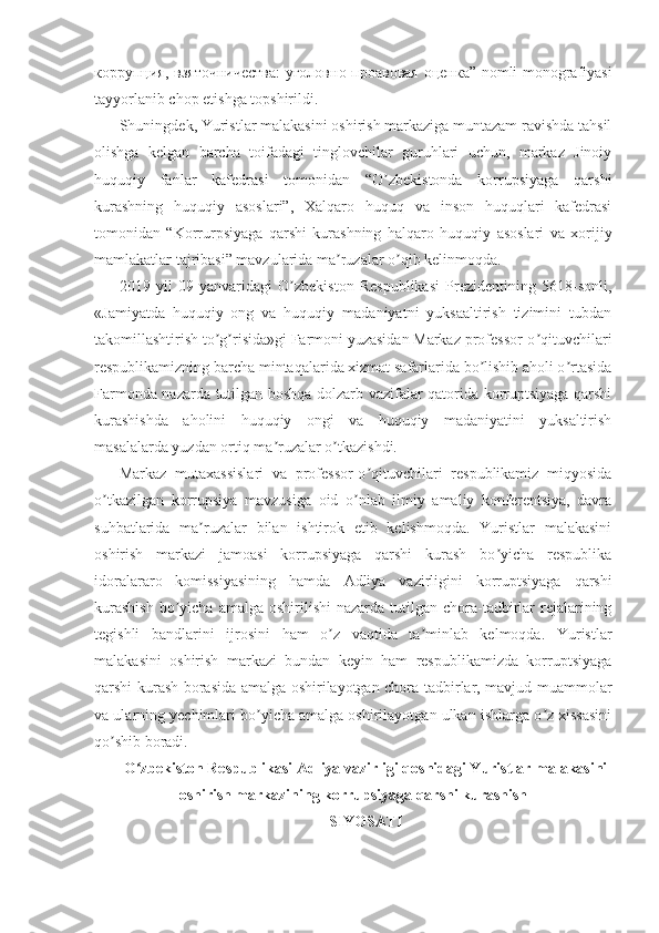 коррупция ,   взяточничества :   уголовно - проавовая   оценка ” nomli monografiyasi
tayyorlanib chop etishga topshirildi.
Shuningdek, Yuristlar malakasini oshirish markaziga muntazam ravishda tahsil
olishga   kelgan   barcha   toifadagi   tinglovchilar   guruhlari   uchun,   markaz   Jinoiy
huquqiy   fanlar   kafedrasi   tomonidan   “O zbekistonda   korrupsiyaga   qarshiʼ
kurashning   huquqiy   asoslari”,   Xalqaro   huquq   va   inson   huquqlari   kafedrasi
tomonidan   “Korrurpsiyaga   qarshi   kurashning   halqaro   huquqiy   asoslari   va   xorijiy
mamlakatlar tajribasi” mavzularida ma ruzalar o qib kelinmoqda.	
ʼ ʼ
2019   yil   09   yanvaridagi   O zbekiston   Respublikasi   Prezidentining   5618-sonli,	
ʼ
«Jamiyatda   huquqiy   ong   va   huquqiy   madaniyatni   yuksaaltirish   tizimini   tubdan
takomillashtirish to g risida»gi Farmoni yuzasidan Markaz professor-o qituvchilari	
ʼ ʼ ʼ
respublikamizning barcha mintaqalarida xizmat safarlarida bo lishib aholi o rtasida	
ʼ ʼ
Farmonda nazarda tutilgan boshqa dolzarb vazifalar qatorida korruptsiyaga qarshi
kurashishda   aholini   huquqiy   ongi   va   huquqiy   madaniyatini   yuksaltirish
masalalarda yuzdan ortiq ma ruzalar o tkazishdi.	
ʼ ʼ
Markaz   mutaxassislari   va   professor-o qituvchilari   respublikamiz   miqyosida	
ʼ
o tkazilgan   korrupsiya   mavzusiga   oid   o nlab   ilmiy   amaliy   konferentsiya,   davra	
ʼ ʼ
suhbatlarida   ma ruzalar   bilan   ishtirok   etib   kelishmoqda.   Yuristlar   malakasini	
ʼ
oshirish   markazi   jamoasi   korrupsiyaga   qarshi   kurash   bo yicha   respublika	
ʼ
idoralararo   komissiyasining   hamda   А dliya   vazirligini   korruptsiyaga   qarshi
kurashish   bo yicha  amalga  oshirilishi   nazarda  tutilgan  chora-tadbirlar  rejalarining	
ʼ
tegishli   bandlarini   ijrosini   ham   o z   vaqtida   ta minlab   kelmoqda.   Yuristlar	
ʼ ʼ
malakasini   oshirish   markazi   bundan   keyin   ham   respublikamizda   korruptsiyaga
qarshi kurash borasida amalga oshirilayotgan chora-tadbirlar, mavjud muammolar
va ularning yechimlari bo yicha amalga oshirilayotgan ulkan ishlarga o z xissasini	
ʼ ʼ
qo shib boradi.	
ʼ
O zbekiston Respublikasi Adliya vazirligi qoshidagi Yuristlar malakasini	
ʻ
oshirish markazining korrupsiyaga qarshi kurashish
SIYOSATI 