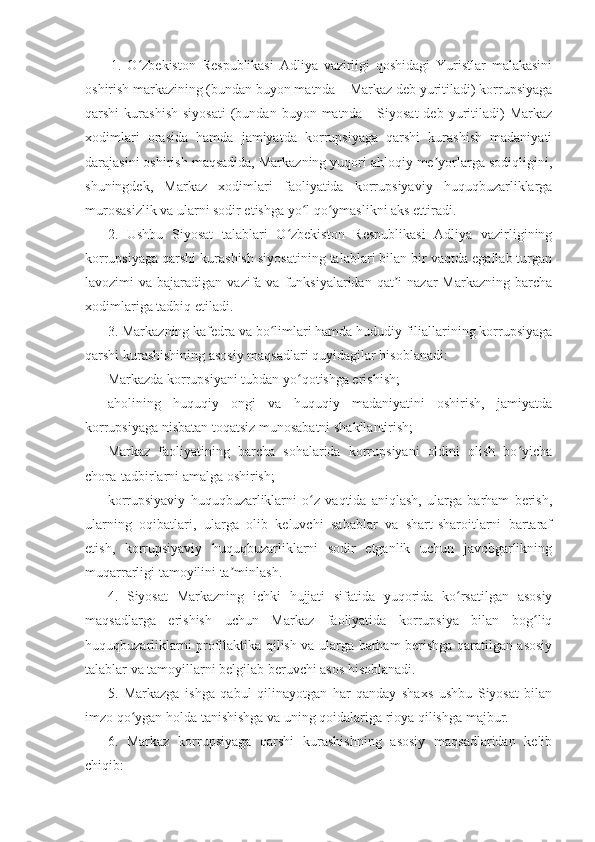   1.   O zbekiston   Respublikasi   Adliya   vazirligi   qoshidagi   Yuristlar   malakasiniʻ
oshirish markazining (bundan buyon matnda – Markaz deb yuritiladi) korrupsiyaga
qarshi   kurashish   siyosati   (bundan  buyon  matnda  -  Siyosat  deb   yuritiladi)  Markaz
xodimlari   orasida   hamda   jamiyatda   korrupsiyaga   qarshi   kurashish   madaniyati
darajasini oshirish maqsadida, Markazning yuqori ahloqiy me yorlarga sodiqligini,	
ʼ
shuningdek,   Markaz   xodimlari   faoliyatida   korrupsiyaviy   huquqbuzarliklarga
murosasizlik va ularni sodir etishga yo l qo ymaslikni aks ettiradi.	
ʻ ʻ
2.   Ushbu   Siyosat   talablari   O zbekiston   Respublikasi   Adliya   vazirligining	
ʻ
korrupsiyaga qarshi kurashish siyosatining talablari bilan bir vaqtda egallab turgan
lavozimi  va  bajaradigan  vazifa  va  funksiyalaridan  qat i  nazar   Markazning  barcha	
ʼ
xodimlariga tadbiq etiladi.
3. Markazning kafedra va bo limlari hamda hududiy filiallarining korrupsiyaga	
ʻ
qarshi kurashishining asosiy maqsadlari quyidagilar hisoblanadi:
Markazda korrupsiyani tubdan yo qotishga erishish;	
ʻ
aholining   huquqiy   ongi   va   huquqiy   madaniyatini   oshirish,   jamiyatda
korrupsiyaga nisbatan toqatsiz munosabatni shakllantirish;
Markaz   faoliyatining   barcha   sohalarida   korrupsiyani   oldini   olish   bo yicha	
ʻ
chora-tadbirlarni amalga oshirish;
korrupsiyaviy   huquqbuzarliklarni   o z   vaqtida   aniqlash,   ularga   barham   berish,	
ʻ
ularning   oqibatlari,   ularga   olib   keluvchi   sabablar   va   shart-sharoitlarni   bartaraf
etish,   korrupsiyaviy   huquqbuzarliklarni   sodir   etganlik   uchun   javobgarlikning
muqarrarligi tamoyilini ta minlash.	
ʼ
4.   Siyosat   Markazning   ichki   hujjati   sifatida   yuqorida   ko rsatilgan   asosiy	
ʻ
maqsadlarga   erishish   uchun   Markaz   faoliyatida   korrupsiya   bilan   bog liq	
ʻ
huquqbuzarliklarni profilaktika qilish va ularga barham berishga qaratilgan asosiy
talablar va tamoyillarni belgilab beruvchi asos hisoblanadi.
5.   Markazga   ishga   qabul   qilinayotgan   har   qanday   shaxs   ushbu   Siyosat   bilan
imzo qo ygan holda tanishishga va uning qoidalariga rioya qilishga majbur.	
ʻ
6.   Markaz   korrupsiyaga   qarshi   kurashishning   asosiy   maqsadlaridan   kelib
chiqib: 