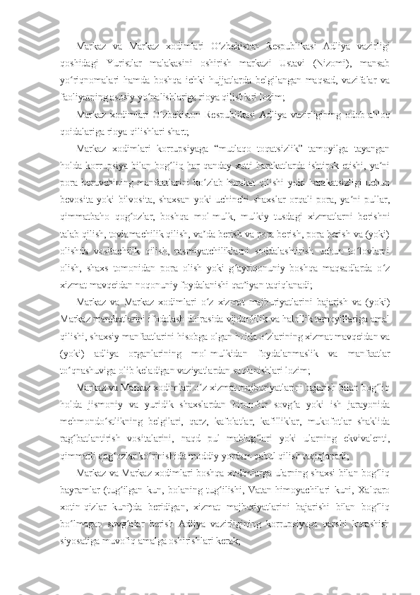 Markaz   va   Markaz   xodimlari   O zbekiston   Respublikasi   Adliya   vazirligiʻ
qoshidagi   Yuristlar   malakasini   oshirish   markazi   Ustavi   (Nizomi),   mansab
yo riqnomalari   hamda   boshqa   ichki   hujjatlarda   belgilangan   maqsad,   vazifalar   va	
ʻ
faoliyatning asosiy yo nalishlariga rioya qilishlari lozim;	
ʻ
Markaz   xodimlari   O zbekiston   Respublikasi   Adliya   vazirligining   odob-ahloq	
ʻ
qoidalariga rioya qilishlari shart;
Markaz   xodimlari   korrupsiyaga   “mutlaqo   toqatsizlik”   tamoyilga   tayangan
holda   korrupsiya   bilan   bog liq   har   qanday   xatti-harakatlarda   ishtirok   etishi,   ya ni	
ʻ ʼ
pora   beruvchining   manfaatlarini   ko zlab   harakat   qilishi   yoki   harakatsizligi   uchun	
ʻ
bevosita   yoki   bilvosita,   shaxsan   yoki   uchinchi   shaxslar   orqali   pora,   ya ni   pullar,	
ʼ
qimmatbaho   qog ozlar,   boshqa   mol-mulk,   mulkiy   tusdagi   xizmatlarni   berishni	
ʻ
talab qilish, tovlamachilik qilish, va da berish va pora berish, pora berish va (yoki)	
ʼ
olishda   vositachilik   qilish,   rasmiyatchiliklarni   soddalashtirish   uchun   to lovlarni	
ʻ
olish,   shaxs   tomonidan   pora   olish   yoki   g ayriqonuniy   boshqa   maqsadlarda   o z	
ʻ ʻ
xizmat mavqeidan noqonuniy foydalanishi qat iyan taqiqlanadi;	
ʼ
Markaz   va   Markaz   xodimlari   o z   xizmat   majburiyatlarini   bajarish   va   (yoki)	
ʻ
Markaz manfaatlarini ifodalash doirasida vijdonlilik va halollik tamoyillariga amal
qilishi, shaxsiy manfaatlarini hisobga olgan holda o zlarining xizmat mavqeidan va	
ʻ
(yoki)   adliya   organlarining   mol-mulkidan   foydalanmaslik   va   manfaatlar
to qnashuviga olib keladigan vaziyatlardan saqlanishlari lozim;	
ʻ
Markaz va Markaz xodimlari o z xizmat majburiyatlarini bajarish bilan bog liq	
ʻ ʻ
holda   jismoniy   va   yuridik   shaxslardan   biron-bir   sovg a   yoki   ish   jarayonida	
ʻ
mehmondo stlikning   belgilari,   qarz,   kafolatlar,   kafilliklar,   mukofotlar   shaklida	
ʻ
rag batlantirish   vositalarini,   naqd   pul   mablag lari   yoki   ularning   ekvivalenti,	
ʻ ʻ
qimmatli qog ozlar ko rinishida moddiy yordam qabul qilish taqiqlanadi;	
ʻ ʻ
Markaz va Markaz xodimlari boshqa xodimlarga ularning shaxsi bilan bog liq	
ʻ
bayramlar   (tug ilgan   kun,   bolaning   tug ilishi,   Vatan   himoyachilari   kuni,   Xalqaro	
ʻ ʻ
xotin-qizlar   kuni)da   beridigan,   xizmat   majburiyatlarini   bajarishi   bilan   bog liq	
ʻ
bo lmagan   sovg alar   berish   Adliya   vazirligining   korrupsiyaga   qarshi   kurashish	
ʻ ʻ
siyosatiga muvofiq amalga oshirishlari kerak; 