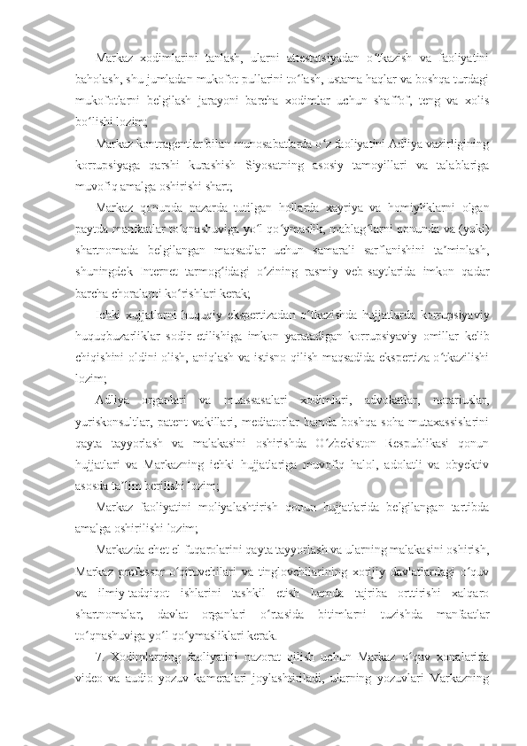 Markaz   xodimlarini   tanlash,   ularni   attestatsiyadan   o tkazish   va   faoliyatiniʻ
baholash, shu jumladan mukofot pullarini to lash, ustama haqlar va boshqa turdagi	
ʻ
mukofotlarni   belgilash   jarayoni   barcha   xodimlar   uchun   shaffof,   teng   va   xolis
bo lishi lozim;	
ʻ
Markaz kontragentlar bilan munosabatlarda o z faoliyatini Adliya vazirligining	
ʻ
korrupsiyaga   qarshi   kurashish   Siyosatning   asosiy   tamoyillari   va   talablariga
muvofiq amalga oshirishi shart;
Markaz   qonunda   nazarda   tutilgan   hollarda   xayriya   va   homiyliklarni   olgan
paytda manfaatlar to qnashuviga yo l qo ymaslik, mablag larni qonunda va (yoki)	
ʻ ʻ ʻ ʻ
shartnomada   belgilangan   maqsadlar   uchun   samarali   sarflanishini   ta minlash,	
ʼ
shuningdek   Internet   tarmog idagi   o zining   rasmiy   veb-saytlarida   imkon   qadar	
ʻ ʻ
barcha choralarni ko rishlari kerak;	
ʻ
Ichki   xujjatlarni   huquqiy   ekspertizadan   o tkazishda   hujjatlarda   korrupsiyaviy	
ʻ
huquqbuzarliklar   sodir   etilishiga   imkon   yaratadigan   korrupsiyaviy   omillar   kelib
chiqishini oldini olish, aniqlash va istisno qilish maqsadida ekspertiza o tkazilishi	
ʻ
lozim;
Adliya   organlari   va   muassasalari   xodimlari,   advokatlar,   notariuslar,
yuriskonsultlar,   patent   vakillari,   mediatorlar   hamda   boshqa   soha   mutaxassislarini
qayta   tayyorlash   va   malakasini   oshirishda   O zbekiston   Respublikasi   qonun	
ʻ
hujjatlari   va   Markazning   ichki   hujjatlariga   muvofiq   halol,   adolatli   va   obyektiv
asosda ta lim berilishi lozim;	
ʼ
Markaz   faoliyatini   moliyalashtirish   qonun   hujjatlarida   belgilangan   tartibda
amalga oshirilishi lozim;
Markazda chet el fuqarolarini qayta tayyorlash va ularning malakasini oshirish,
Markaz   professor-o qituvchilari   va   tinglovchilarining   xorijiy   davlatlardagi   o quv	
ʻ ʻ
va   ilmiy-tadqiqot   ishlarini   tashkil   etish   hamda   tajriba   orttirishi   xalqaro
shartnomalar,   davlat   organlari   o rtasida   bitimlarni   tuzishda   manfaatlar	
ʻ
to qnashuviga yo l qo ymasliklari kerak.	
ʻ ʻ ʻ
7.   Xodimlarning   faoliyatini   nazorat   qilish   uchun   Markaz   o quv   xonalarida	
ʻ
video   va   audio   yozuv   kameralari   joylashtiriladi,   ularning   yozuvlari   Markazning 