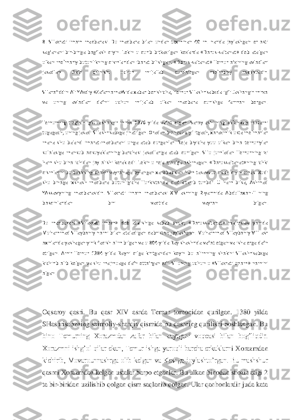 
8.  SHazrati  imom  maqbarasi.  Bu  maqbara  bilan  undan  taxminan  40  m.  narida  joylashga	n  er  osti 	
sag’anani  bir	-biriga  bog’lash  qiyin.  Lekin  u  qurib  bitkazilgan  kezlarda  «Dorus	-saltanat»  deb  atalgan 	
ulkan  me`moriy  butunlikning  qismlaridan iborat  bilishgan.  «Dorus	-saltanat»  Temur  o’zining  avlodlari 	
jasadlari  Dafn  qilinishi  uchun  miljallab  qurd	o’rgan  me`moriy  majmuadir.	 	
 
SHarofiddin  Ali  YAzdiy  «Zafarnoma»Sida  xabar  berishicha,  Temur  SHashrisabzda  ig’li  Jashongir  mirzo 
va  uning  avlodlari  dafnii  uchun  miljallab  ulkan  maqbara  qurishga  farmon  bergan.	 	
 
Temurning  ting’ich  ig’li  Jashongir  mirzo  1376  yi	lda  vafot  etgan.  Saroy  ashlining  an`anaviy  motami 	
tugagach, uning jasadi SHashrisabzga jinatilgan. Oradan bir necha yil itgach, xorazmlik usta me`morlar 
mana  shu  baland  imorat	-maqbarani  unga  atab  qurganlar.  Reja  biyicha  yuu  ulkan  bino  temuriylar 	
sulolasiga	 mansub  oqsuyaklarning  barchasi  jasadlariga  atab  qurilgan.  SHu  jumladan  Temurning  izi 	
ham  shu  bino  ichidan  joy  olishi  kerak  edi.  Lekin  u  reja  amalga  oshmagan.  «Dorussaltanat»ning  ichki 
qismlarini  bu  binoning  shozir  vayronaga  aylangan  xarobasidan  ham  tasavv	ur  qilish  qiyin  emas.  Xudi 	
shu  binoga  ixshash  maqbara  butunligicha  Turkistonda  qad  kitarib  turibdi.  U  ham  bilsa,  Ashmad 
YAssaviyning  maqbarasidir.  SHazrati  imom  maqbarasi  XIV  asrning  2	-yarmida  Abdulloxon	-II  ning 	
bosqinlaridan  biri  vaqtida  vayron  bilgan.	 	
 
Bu  maqbarani  «SHazrati  imom»  deb  atalishiga  sabab  shuki,  «Dorussaltanat»  majmuasi  yonida 
Muhammad  SHayboniy  nomi  bilan  ataladigan  qabriston  joylashgan.  Muhammad  SHayboniy  VIII  asr 
oxirlarida yashagan yirik faqish olim bilgan va u 804 yilda Ray shashrida vaf	ot etgan va isha erga dafn 	
etilgan.  Amir  Temur  1384  yilda  Rayni  qilga  kiritgandan  keyin  bu  olimning  shokini  SHashrisabzga 
kichirib  olib  kelgan  va  shu  majmuaga  dafn  etto’rgan  edi.  SHuning  uchun  u  «SHazrati  imom»  nomini 
olgan.	 	
 
 
Oqsaroy  qasri.  Bu  qasr  XIV  as	rda  Temur  tomonidan  qurilgan.  1380  yilda 	
SHashrisabzning shimoliy	-sharqiy qismida bu qasrning qurilishi boshlangan. Bu 	
bino  Temurning  Xorazmdan  zafar  bilan  qaytgani  voqeasi  bilan  bog’liqdir. 
Xorazmni ishg’ol qilar  ekan, Temur ishga  yaroqli barcha erkaklarn	i Xorazmdan 	
kichirib,  Movarounnashrga  olib  kelgan  va  Keshga  joylashto’rgan.  Bu  mashshur 
qasrni Xorazmdan kelgan ustalar barpo etganlar. Bu ulkan binodan shozir atigi 2 
ta bir	-biridan uzilishib qolgan qism saqlanib qolgan. Ular qachonlardir juda kata  