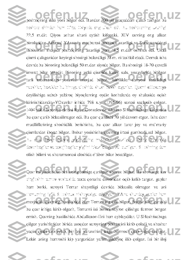 peshto	qning  ikki  yoni  bilgan  edi.  Bundan  200  yil  muqaddam  qulab  tushgan  bu 	
peshtoq  chindan  ham  O’rta  Osiyoda  eng  ulkan  edi.  Bu  peshtoqning  uzunligi 
22,5  m.dir.  Qiyos  uchun  shuni  aytish  kifoyaki,  XIV  asrning  eng  ulkan 
binolaridan  Ashmad  YAssaviy  maqbarasi  peshtoq	i  uzunligi  va  Samarqanddagi 	
Bibixonim  masjidi  peshtoqining  uzunligi  ham  18,5  m.dan  oshmas  edi.  Ustki 
qismi qulaganidan keyingi shozirgi balandligi 38 m. ni tashkil etadi. Demak isha 
davrda bu binoning balandligi 50 m.dan ziyoda bilgan. Bu shozirgi 18	-20 qa	vatli 	
imorat  bilan  tengdir.  Binoning  ustki  qismida  kufiy,  suls,  yozuvlarida  bitilgan 
turli  mazmundagi  yozuvlar  mavjud  bilgan.  Isimliklar  dunyosi  shaklidagi 
naqshlar,  bezaklar  bu  binoga  aloshida  shusn  baxsh  etganlar.  Qasrni  «Oqsaroy» 
deyilishiga  sabab  yalti	roq  biyoqlarning  oydin  kechalarda  oy  shulasida  oqish 	
kirinishidandir.  YOzuvlar  ichida  798  x.y.  (1395	-96)  sanasi  saqlanib  qolgan. 	
1404 yilda Ispaniya elchisi Ryun Gonzales de Klavixo SHashrisabzga kelganida 
bu qasr qurib bitkazilmagan edi. Bu qasr qurilishi	 20 yil davom etgan. Isha davr 	
mualliflarining  shoshidlik  berishicha,  bu  qasr  ulkan  turar  joy  va  ma`muriy 
qismlardan  iborat  bilgan.  Bobur  yozishicha  qasrning  irtasi  gumbazli  zal  bilgan. 
Bu  erda  devon  (davlat  yig’ini)ning  majlislari  itkazilgan.  Uning  2  yoni	da 	
devonbegilar  va  tavojibegilar  yig’ini  itkaziladigan  zal  qurilgan.  SHoshning  dam 
olish bilimi va sharamxonasi aloshida e`tibor bilan bezatilgan.	 	
 
Qasr  mi`jizalaridan  biri  uning  tomiga  qurilgan  shovuz  bilgan.  Bu  shovuzga  suv 
qirg’oshin  tarnov  vositasida 	taxta  qoracha  dovonidan  oqib  kelib  turgan.  gaplar 	
ham  borki,  saroyni  Temur  shayotligi  davrida  bitkazila  olmagan  va  uni 
Temurning  ig’li  SHoshrux  nishoyasiga  etkazgan.  YAna  shunday  gaplar  ham 
mavjudki,  qasrning  buzilishida  ham  Temurning  qili  bilgan.  Isyonchi	lar  gurushi 	
bu  qasr  ichiga  kirib  olgach,  Temurni  izi  binoni  vayron  qilishga  farmon  bergan 
emish. Qasrning buzilishida Abdullaxon	-IIni ham ayblaydilar. U SHashrisabzga 	
qilgan yurishlaridan birida uzoqdan saroyning peshtoqini kirib qoladi va shashar 
yaqin  qo	ldi  deb  iylab,  bir  tez  yuruvchini  iziga  hamrosh  qilib  yilga  tushgan. 	
Lekin  uning  hamroshi  kip  yurganidan  yarim  yildayoq  ilib  qolgan.  Izi  bir  iloj  